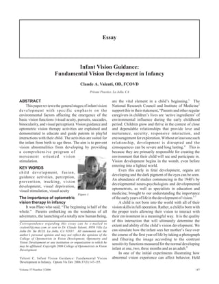 ABSTRACT
This paper reviews the general stages of infant vision
development with specific emphasis on the
environmental factors affecting the emergence of the
basic vision functions (visual acuity, pursuits, saccades,
binocularity, and visual perception). Vision guidance and
optometric vision therapy activities are explained and
demonstrated to educate and guide parents in playful
interactions with their child. The activities are suited for
the infant from birth to age three. The aim is to prevent
vision abnormalities from developing by providing
a comprehensive program of
movement oriented vision
stimulation.
KEY WORDS
child development, fusion,
guidance activities, perception,
prevention, tracking, vision
development, visual deprivation,
visual stimulation, visual acuity
The importance of optometric
vision therapy in infancy
It was Plato who said, “The beginning is half of the
whole.” Parents embarking on the wondrous of all
adventures, the launching of a totally new human being,
are the vital element in a child’s beginning.1
The
National Research Council and Institute of Medicine2
support this in their statement, “Parents and other regular
caregivers in children’s lives are ‘active ingredients’ of
environmental influence during the early childhood
period. Children grow and thrive in the context of close
and dependable relationships that provide love and
nurturance, security, responsive interaction, and
encouragement for exploration. Without at least one such
relationship, development is disrupted and the
consequences can be severe and long lasting.” This is
because they are primarily responsible for creating the
environment that their child will see and participate in.
Vision development begins in the womb, even before
entering into a lighted world.
Even this early in fetal development, organs are
developing and the dark pigment of the eyes can be seen.
An abundance of studies commencing in the 1940’s by
developmental neuro-psychologists and developmental
optometrists, as well as specialists in education and
medicine, brought to our understanding the importance
oftheearlyyearsoflifeinthedevelopmentofvision.3-7
A child is not born into the world with all of their
vision skills in full operation. Rather, a child is born with
the proper tools allowing their vision to interact with
their environment in a meaningful way. It is the quality
of this interaction that will ultimately determine the
extent and ability of the child’s vision development. We
can simulate how the infant sees her mother’s face over
the course of the first year of life by taking a photograph
and filtering the image according to the contrast
sensitivity functions measured for the normal developing
infant at one, two, three months and as an adult.8
In one of the initial experiments illustrating how
abnormal vision experience can affect behavior, Held
Volume 37/Number 3/2006 147
Essay
Infant Vision Guidance:
Fundamental Vision Development in Infancy
Claude A. Valenti, OD, FCOVD
Private Practice, La Jolla, CA
Correspondence regarding this essay can be e-mailed to
cvalent3@cmac.com or sent to Dr. Claude Valenti, 8950 Villa La
Jolla Dr. Ste B128, La Jolla, CA 92037. All statements are the
author’s personal opinion and may not reflect the opinions of the
College of Optometrists in Vision Development, Optometry and
Vision Development or any institution or organization to which he
may be affiliated. Copyright 2006 College of Optometrists in Vision
Development
Valenti C. Infant Vision Guidance: Fundamental Vision
Development in Infancy. Optom Vis Dev 2006:37(3):147-155.
Figure 1.
 