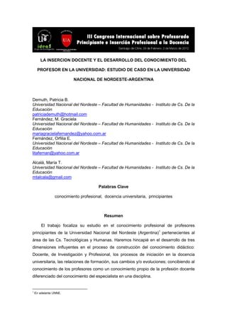 LA INSERCION DOCENTE Y EL DESARROLLO DEL CONOCIMIENTO DEL
PROFESOR EN LA UNIVERSIDAD: ESTUDIO DE CASO EN LA UNIVERSIDAD
NACIONAL DE NORDESTE-ARGENTINA
Demuth, Patricia B.
Universidad Nacional del Nordeste – Facultad de Humanidades - Instituto de Cs. De la
Educación
patriciademuth@hotmail.com
Fernández, M. Graciela
Universidad Nacional del Nordeste – Facultad de Humanidades - Instituto de Cs. De la
Educación
mariagracielafernandez@yahoo.com.ar
Fernández, Orfilia E.
Universidad Nacional del Nordeste – Facultad de Humanidades - Instituto de Cs. De la
Educación
litafernan@yahoo.com.ar
Alcalá, María T.
Universidad Nacional del Nordeste – Facultad de Humanidades - Instituto de Cs. De la
Educación
mtalcala@gmail.com
Palabras Clave
conocimiento profesional, docencia universitaria, principiantes
Resumen
El trabajo focaliza su estudio en el conocimiento profesional de profesores
principiantes de la Universidad Nacional del Nordeste (Argentina)1
pertenecientes al
área de las Cs. Tecnológicas y Humanas. Haremos hincapié en el desarrollo de tres
dimensiones influyentes en el proceso de construcción del conocimiento didáctico:
Docente, de Investigación y Profesional, los procesos de iniciación en la docencia
universitaria, las relaciones de formación, sus cambios y/o evoluciones; concibiendo al
conocimiento de los profesores como un conocimiento propio de la profesión docente
diferenciado del conocimiento del especialista en una disciplina.
1
En adelante UNNE.
 