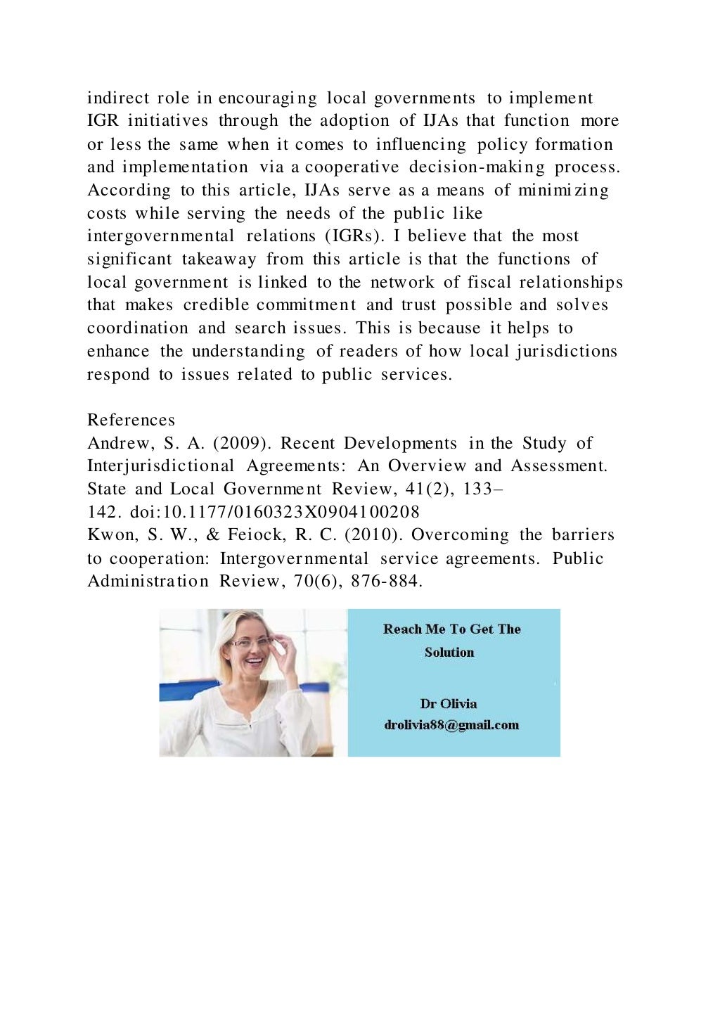 indirect role in encouraging local governments to implement
IGR initiatives through the adoption of IJAs that function more
or less the same when it comes to influencing policy formation
and implementation via a cooperative decision-making process.
According to this article, IJAs serve as a means of minimizing
costs while serving the needs of the public like
intergovernmental relations (IGRs). I believe that the most
significant takeaway from this article is that the functions of
local government is linked to the network of fiscal relationships
that makes credible commitment and trust possible and solves
coordination and search issues. This is because it helps to
enhance the understanding of readers of how local jurisdictions
respond to issues related to public services.
References
Andrew, S. A. (2009). Recent Developments in the Study of
Interjurisdictional Agreements: An Overview and Assessment.
State and Local Government Review, 41(2), 133–
142. doi:10.1177/0160323X0904100208
Kwon, S. W., & Feiock, R. C. (2010). Overcoming the barriers
to cooperation: Intergovernmental service agreements. Public
Administration Review, 70(6), 876-884.
 