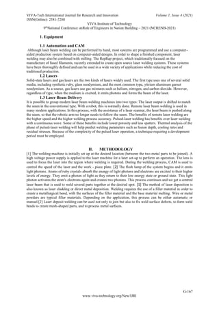 VIVA-Tech International Journal for Research and Innovation Volume 1, Issue 4 (2021)
ISSN(Online): 2581-7280
VIVA Institute of Technology
9th
National Conference onRole of Engineers in Nation Building – 2021 (NCRENB-2021)
G-167
www.viva-technology.org/New/IJRI
1. Equipment
1.1 Automation and CAM
Although laser beam welding can be performed by hand, most systems are programmed and use a computer-
aided production system based on computer-aided designs. In order to shape a finished component, laser
welding may also be combined with milling. The RepRap project, which traditionally focused on the
manufacture of fused filaments, recently extended to create open source laser welding systems. These systems
have been thoroughly defined and can be used in a wide variety of applications while reducing the cost of
traditional production.
1.2 Lasers
Solid-state lasers and gas lasers are the two kinds of lasers widely used. The first type uses one of several solid
media, including synthetic ruby, glass neodymium, and the most common type, yttrium aluminum garnet
neodymium. As a source, gas lasers use gas mixtures such as helium, nitrogen, and carbon dioxide. However,
regardless of type, when the medium is excited, it emits photons and forms the beam of the laser.
1.3 Laser Beam Delivery
It is possible to group modern laser beam welding machines into two types: The laser output is shifted to match
the seam in the conventional type. With a robot, this is normally done. Remote laser beam welding is used in
many modern applications. In this process, with the assistance of a laser scanner, the laser beam is pushed along
the seam, so that the robotic arm no longer needs to follow the seam. The benefits of remote laser welding are
the higher speed and the higher welding process accuracy. Pulsed-laser welding has benefits over laser welding
with a continuous wave. Some of these benefits include lower porosity and less spatters. Thermal analysis of the
phase of pulsed-laser welding will help predict welding parameters such as fusion depth, cooling rates and
residual stresses. Because of the complexity of the pulsed laser operation, a technique requiring a development
period must be employed.
II. METHODOLOGY
[1] The welding machine is initially set up at the desired location (between the two metal parts to be joined). A
high voltage power supply is applied to the laser machine for a later set-up to perform an operation. The lens is
used to focus the laser into the region where welding is required. During the welding process, CAM is used to
control the speed of the laser and the work - piece plate. [2] The flash lamp of the system begins and it emits
light photons. Atoms of ruby crystals absorb the energy of light photons and electrons are excited to their higher
levels of energy. They emit a photon of light as they return to their low energy state or ground state. This light
photon activates the atom's electrons again and creates two photons. This process continues and we get a centred
laser beam that is used to weld several parts together at the desired spot. [1] The method of laser deposition is
also known as laser cladding or direct metal deposition. Welding requires the use of a filler material in order to
create a metallurgical bond, with the surfaces of the filler material and the base material melting. Wire or metal
powders are typical filler materials. Depending on the application, this process can be either automatic or
manual.[2] Laser deposit welding can be used not only to join but also to fix weld surface defects, to form weld
beads to create mesh-shaped parts, and to process metal surfaces.
 
