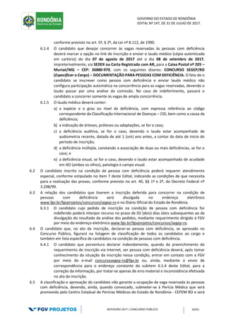 GOVERNO DO ESTADO DE RONDÔNIA
EDITAL Nº 147, DE 31 DE JULHO DE 2017.
SEPOG/RO 2017 | CONCURSO PÚBLICO 10/41
conforme previsto no art. 5º, § 2º, da Lei nº 8.112, de 1990.
6.1.4 O candidato que desejar concorrer às vagas reservadas às pessoas com deficiência
deverá marcar a opção no link de inscrição e enviar o laudo médico (cópia autenticada
em cartório) do dia 07 de agosto de 2017 até o dia 08 de setembro de 2017,
impreterivelmente, via SEDEX ou Carta Registrada com AR, para a Caixa Postal nº 205 –
Muriaé/MG – CEP: 36880-970, com os seguintes dizeres: CONCURSO SEGEP/RO
(Especificar o Cargo) – DOCUMENTAÇÃO PARA PESSOAS COM DEFICIÊNCIA. O fato de o
candidato se inscrever como pessoa com deficiência e enviar laudo médico não
configura participação automática na concorrência para as vagas reservadas, devendo o
laudo passar por uma análise da comissão. No caso de indeferimento, passará o
candidato a concorrer somente às vagas de ampla concorrência.
6.1.5 O laudo médico deverá conter:
a) a espécie e o grau ou nível da deficiência, com expressa referência ao código
correspondente da Classificação Internacional de Doenças – CID, bem como a causa da
deficiência;
b) a indicação de órteses, próteses ou adaptações, se for o caso;
c) a deficiência auditiva, se for o caso, devendo o laudo estar acompanhado de
audiometria recente, datada de até 1 (um) ano antes, a contar da data de início do
período de inscrição;
d) a deficiência múltipla, constando a associação de duas ou mais deficiências, se for o
caso; e
e) a deficiência visual, se for o caso, devendo o laudo estar acompanhado de acuidade
em AO (ambos os olhos), patologia e campo visual.
6.2 O candidato inscrito na condição de pessoa com deficiência poderá requerer atendimento
especial, conforme estipulado no item 7 deste Edital, indicando as condições de que necessita
para a realização das provas, conforme previsto no art. 40, §§ 1º e 2º, do Decreto Federal nº
3.298/99.
6.3 A relação dos candidatos que tiverem a inscrição deferida para concorrer na condição de
pessoas com deficiência será divulgada no endereço eletrônico
www.fgv.br/fgvprojetos/concursos/segep-ro e no Diário Oficial do Estado de Rondônia.
6.3.1 O candidato cujo pedido de inscrição na condição de pessoa com deficiência for
indeferido poderá interpor recurso no prazo de 02 (dois) dias úteis subsequentes ao da
divulgação do resultado da análise dos pedidos, mediante requerimento dirigido à FGV
por meio do endereço eletrônico www.fgv.br/fgvprojetos/concursos/segep-ro.
6.4 O candidato que, no ato da inscrição, declarar-se pessoa com deficiência, se aprovado no
Concurso Público, figurará na listagem de classificação de todos os candidatos ao cargo e
também em lista específica de candidatos na condição de pessoas com deficiência.
6.4.1 O candidato que porventura declarar indevidamente, quando do preenchimento do
requerimento de inscrição via Internet, ser pessoa com deficiência deverá, após tomar
conhecimento da situação da inscrição nessa condição, entrar em contato com a FGV
por meio do e-mail concursosegep-ro@fgv.br ou, ainda, mediante o envio de
correspondência para o endereço constante do subitem 6.1.4 deste Edital, para a
correção da informação, por tratar-se apenas de erro material e inconsistência efetivada
no ato da inscrição.
6.5 A classificação e aprovação do candidato não garante a ocupação da vaga reservada às pessoas
com deficiência, devendo, ainda, quando convocado, submeter-se à Perícia Médica que será
promovida pelo Centro Estadual de Perícias Médicas do Estado de Rondônia - CEPEM RO e será
 