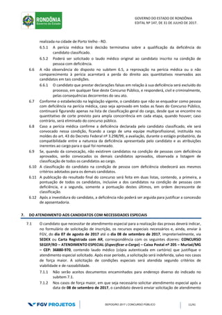 GOVERNO DO ESTADO DE RONDÔNIA
EDITAL Nº 147, DE 31 DE JULHO DE 2017.
SEPOG/RO 2017 | CONCURSO PÚBLICO 11/41
realizada na cidade de Porto Velho - RO.
6.5.1 A perícia médica terá decisão terminativa sobre a qualificação da deficiência do
candidato classificado.
6.5.2 Poderá ser solicitado o laudo médico original ao candidato inscrito na condição de
pessoa com deficiência.
6.6 A não observância do disposto no subitem 6.5, a reprovação na perícia médica ou o não
comparecimento à perícia acarretará a perda do direito aos quantitativos reservados aos
candidatos em tais condições.
6.6.1 O candidato que prestar declarações falsas em relação à sua deficiência será excluído do
processo, em qualquer fase deste Concurso Público, e responderá, civil e criminalmente,
pelas consequências decorrentes do seu ato.
6.7 Conforme o estabelecido na legislação vigente, o candidato que não se enquadrar como pessoa
com deficiência na perícia médica, caso seja aprovado em todas as fases do Concurso Público,
continuará figurando apenas na lista de classificação geral do cargo, desde que se encontre no
quantitativo de corte previsto para ampla concorrência em cada etapa, quando houver; caso
contrário, será eliminado do concurso público.
6.8 Caso a perícia médica confirme a deficiência declarada pelo candidato classificado, ele será
convocado nessa condição, ficando a cargo de uma equipe multiprofissional, instituída nos
moldes do art. 43 do Decreto Federal nº 3.298/99, a avaliação, durante o estágio probatório, da
compatibilidade entre a natureza da deficiência apresentada pelo candidato e as atribuições
inerentes ao cargo para o qual foi nomeado.
6.9 Se, quando da convocação, não existirem candidatos na condição de pessoas com deficiência
aprovados, serão convocados os demais candidatos aprovados, observada a listagem de
classificação de todos os candidatos ao cargo.
6.10 A classificação do candidato na condição de pessoa com deficiência obedecerá aos mesmos
critérios adotados para os demais candidatos.
6.11 A publicação do resultado final do concurso será feita em duas listas, contendo, a primeira, a
pontuação de todos os candidatos, inclusive a dos candidatos na condição de pessoas com
deficiência, e a segunda, somente a pontuação destes últimos, em ordem decrescente de
classificação.
6.12 Após a investidura do candidato, a deficiência não poderá ser arguida para justificar a concessão
de aposentadoria.
7. DO ATENDIMENTO AOS CANDIDATOS COM NECESSIDADES ESPECIAIS
7.1 O candidato que necessitar de atendimento especial para a realização das provas deverá indicar,
no formulário de solicitação de inscrição, os recursos especiais necessários e, ainda, enviar à
FGV, do dia 07 de agosto de 2017 até o dia 08 de setembro de 2017, impreterivelmente, via
SEDEX ou Carta Registrada com AR, correspondência com os seguintes dizeres: CONCURSO
SEGEP/RO – ATENDIMENTO ESPECIAL (Especificar o Cargo) – Caixa Postal nº 205 – Muriaé/MG
– CEP: 36880-970, contendo laudo médico (cópia autenticada em cartório) que justifique o
atendimento especial solicitado. Após esse período, a solicitação será indeferida, salvo nos casos
de força maior. A solicitação de condições especiais será atendida segundo critérios de
viabilidade e de razoabilidade.
7.1.1 Não serão aceitos documentos encaminhados para endereço diverso do indicado no
subitem 7.1.
7.1.2 Nos casos de força maior, em que seja necessário solicitar atendimento especial após a
data de 08 de setembro de 2017, o candidato deverá enviar solicitação de atendimento
 