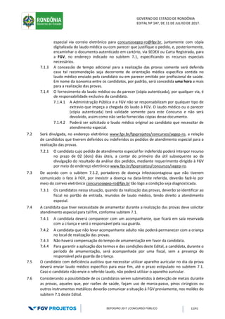 GOVERNO DO ESTADO DE RONDÔNIA
EDITAL Nº 147, DE 31 DE JULHO DE 2017.
SEPOG/RO 2017 | CONCURSO PÚBLICO 12/41
especial via correio eletrônico para concursosegep-ro@fgv.br, juntamente com cópia
digitalizada do laudo médico ou com parecer que justifique o pedido, e, posteriormente,
encaminhar o documento autenticado em cartório, via SEDEX ou Carta Registrada, para
a FGV, no endereço indicado no subitem 7.1, especificando os recursos especiais
necessários.
7.1.3 A concessão de tempo adicional para a realização das provas somente será deferida
caso tal recomendação seja decorrente de orientação médica específica contida no
laudo médico enviado pelo candidato ou em parecer emitido por profissional de saúde.
Em nome da isonomia entre os candidatos, por padrão, será concedida uma hora a mais
para a realização das provas.
7.1.4 O fornecimento do laudo médico ou do parecer (cópia autenticada), por qualquer via, é
de responsabilidade exclusiva do candidato.
7.1.4.1 A Administração Pública e a FGV não se responsabilizam por qualquer tipo de
extravio que impeça a chegada do laudo à FGV. O laudo médico ou o parecer
(cópia autenticada) terá validade somente para este Concurso e não será
devolvido, assim como não serão fornecidas cópias desse documento.
7.1.4.2 Poderá ser solicitado o laudo médico original ao candidato que necessitar de
atendimento especial.
7.2 Será divulgada, no endereço eletrônico www.fgv.br/fgvprojetos/concursos/segep-ro, a relação
de candidatos que tiverem deferidos ou indeferidos os pedidos de atendimento especial para a
realização das provas.
7.2.1 O candidato cujo pedido de atendimento especial for indeferido poderá interpor recurso
no prazo de 02 (dois) dias úteis, a contar do primeiro dia útil subsequente ao da
divulgação do resultado da análise dos pedidos, mediante requerimento dirigido à FGV
por meio do endereço eletrônico www.fgv.br/fgvprojetos/concursos/segep-ro.
7.3 De acordo com o subitem 7.1.2, portadores de doença infectocontagiosa que não tiverem
comunicado o fato à FGV, por inexistir a doença na data-limite referida, deverão fazê-lo por
meio do correio eletrônico concursosegep-ro@fgv.br tão logo a condição seja diagnosticada.
7.3.1 Os candidatos nessa situação, quando da realização das provas, deverão se identificar ao
fiscal no portão de entrada, munidos de laudo médico, tendo direito a atendimento
especial.
7.4 A candidata que tiver necessidade de amamentar durante a realização das provas deve solicitar
atendimento especial para tal fim, conforme subitem 7.1.
7.4.1 A candidata deverá comparecer com um acompanhante, que ficará em sala reservada
com a criança e será o responsável pela sua guarda.
7.4.2 A candidata que não levar acompanhante adulto não poderá permanecer com a criança
no local de realização das provas.
7.4.3 Não haverá compensação do tempo de amamentação em favor da candidata.
7.4.4 Para garantir a aplicação dos termos e das condições deste Edital, a candidata, durante o
período de amamentação, será acompanhada por uma fiscal, sem a presença do
responsável pela guarda da criança.
7.5 O candidato com deficiência auditiva que necessitar utilizar aparelho auricular no dia da prova
deverá enviar laudo médico específico para esse fim, até o prazo estipulado no subitem 7.1.
Caso o candidato não envie o referido laudo, não poderá utilizar o aparelho auricular.
7.6 Considerando a possibilidade de os candidatos serem submetidos à detecção de metais durante
as provas, aqueles que, por razões de saúde, façam uso de marca-passo, pinos cirúrgicos ou
outros instrumentos metálicos deverão comunicar a situação à FGV previamente, nos moldes do
subitem 7.1 deste Edital.
 