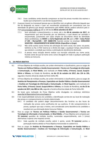 GOVERNO DO ESTADO DE RONDÔNIA
EDITAL Nº 147, DE 31 DE JULHO DE 2017.
SEPOG/RO 2017 | CONCURSO PÚBLICO 13/41
7.6.1 Esses candidatos ainda deverão comparecer ao local de provas munidos dos exames e
laudos que comprovem o uso de tais equipamentos.
7.7 A pessoa travesti ou transexual (pessoa que se identifica com um gênero diferente daquele que
lhe foi designado ao nascer e quer ser reconhecida socialmente em consonância com sua
identidade de gênero) que desejar atendimento pelo NOME SOCIAL poderá solicitá-lo pelo e-
mail concursosegep-ro@fgv.br até as 16h do dia 08 de setembro de 2017.
7.7.1 Será solicitado o preenchimento e o envio, até o dia 08 de setembro de 2017, de
requerimento que será fornecido por via eletrônica, o qual deverá ser assinado e
encaminhado, juntamente com cópia simples do documento oficial de identidade
do(a) candidato(a), via SEDEX ou Carta Registrada com AR, para a FGV – Caixa Postal
nº 205 – Muriaé/MG – CEP: 36880-970, fazendo constar no envelope: CONCURSO
SEGEP/RO – REQUERIMENTO DE NOME SOCIAL (Especificar o Cargo).
7.7.2 Não serão aceitas outras formas de solicitação de nome social, tais como: via postal,
telefone ou fax. A FGV reserva-se o direito de exigir, a qualquer tempo, documentos
que atestem a condição que motiva a solicitação de atendimento declarado.
7.7.3 A pessoa nessa situação deverá realizar sua inscrição utilizando seu nome social,
ficando ciente de que tal nome será o único divulgado em toda e qualquer publicação
relativa ao Concurso.
8. DA PROVA OBJETIVA
8.1 A Prova Objetiva de múltipla escolha, de caráter eliminatório e classificatório, para os cargos de
Técnico em Políticas Públicas e Gestão Governamental e Técnico em Tecnologia da Informação
e Comunicação, de Nível Médio, será realizada em Porto Velho, Ji-Paraná, Cacoal, Guajará-
Mirim e Vilhena, no Estado de Rondônia, no dia 22 de outubro de 2017, das 15h às 19h,
segundo o horário oficial da cidade de Porto Velho-RO.
8.2 A Prova Objetiva de múltipla escolha, de caráter eliminatório e classificatório, para os cargos de
Analista de Planejamento e Finanças, Especialista em Gestão Pública e Gestão Governamental
e Analista em Tecnologia da Informação e Comunicação, de Nível Superior, será realizada em
Porto Velho, Ji-Paraná, Cacoal, Guajará-Mirim e Vilhena, no Estado de Rondônia, no dia 22 de
outubro de 2017, das 08h às 13h, segundo o horário oficial da cidade de Porto Velho-RO.
8.3 Os locais para realização da Prova Objetiva serão divulgados no endereço eletrônico
www.fgv.br/fgvprojetos/concursos/segep-ro.
8.4 É de responsabilidade exclusiva do candidato a identificação correta de seu local de realização
das provas e o comparecimento no horário determinado.
8.4.1 O candidato não poderá alegar desconhecimento dos horários ou dos locais de
realização das provas como justificativa de sua ausência. O não comparecimento às
provas, qualquer que seja o motivo, será considerado como desistência do candidato e
resultará em sua eliminação deste Concurso Público.
8.5 Para os cargos de Técnico em Políticas Públicas e Gestão Governamental e Técnico em
Tecnologia da Informação e Comunicação, de Nível Médio, a Prova Objetiva será composta por
70 (setenta) questões de múltipla escolha, numeradas sequencialmente, com 5 (cinco)
alternativas e apenas uma resposta correta.
8.5.1 Cada questão de múltipla escolha valerá 1 ponto, sendo 70 (setenta) pontos a
pontuação máxima obtida na Prova Objetiva mencionada no subitem 8.5.
8.6 Para os cargos de Analista de Planejamento e Finanças, Especialista em Gestão Pública e
Gestão Governamental e Analista em Tecnologia da Informação e Comunicação, de Nível
 