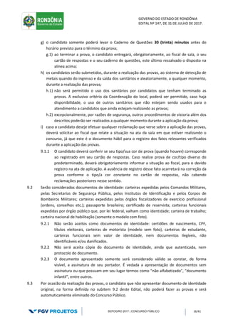 GOVERNO DO ESTADO DE RONDÔNIA
EDITAL Nº 147, DE 31 DE JULHO DE 2017.
SEPOG/RO 2017 | CONCURSO PÚBLICO 16/41
g) o candidato somente poderá levar o Caderno de Questões 30 (trinta) minutos antes do
horário previsto para o término da prova;
g.1) ao terminar a prova, o candidato entregará, obrigatoriamente, ao fiscal de sala, o seu
cartão de respostas e o seu caderno de questões, este último ressalvado o disposto na
alínea acima;
h) os candidatos serão submetidos, durante a realização das provas, ao sistema de detecção de
metais quando do ingresso e da saída dos sanitários e aleatoriamente, a qualquer momento,
durante a realização das provas;
h.1) não será permitido o uso dos sanitários por candidatos que tenham terminado as
provas. A exclusivo critério da Coordenação do local, poderá ser permitido, caso haja
disponibilidade, o uso de outros sanitários que não estejam sendo usados para o
atendimento a candidatos que ainda estejam realizando as provas;
h.2) excepcionalmente, por razões de segurança, outros procedimentos de vistoria além dos
descritos poderão ser realizados a qualquer momento durante a aplicação da prova;
i) caso o candidato deseje efetuar qualquer reclamação que verse sobre a aplicação das provas,
deverá solicitar ao fiscal que relate a situação na ata da sala em que estiver realizando o
concurso, já que este é o documento hábil para o registro dos fatos relevantes verificados
durante a aplicação das provas.
9.1.1 O candidato deverá conferir se seu tipo/sua cor de prova (quando houver) corresponde
ao registrado em seu cartão de respostas. Caso realize prova de cor/tipo diverso do
predeterminado, deverá obrigatoriamente informar a situação ao fiscal, para o devido
registro na ata de aplicação. A ausência de registro desse fato acarretará na correção da
prova conforme o tipo/a cor constante no cartão de respostas, não cabendo
reclamações posteriores nesse sentido.
9.2 Serão considerados documentos de identidade: carteiras expedidas pelos Comandos Militares,
pelas Secretarias de Segurança Pública, pelos Institutos de Identificação e pelos Corpos de
Bombeiros Militares; carteiras expedidas pelos órgãos fiscalizadores de exercício profissional
(ordens, conselhos etc.); passaporte brasileiro; certificado de reservista; carteiras funcionais
expedidas por órgão público que, por lei federal, valham como identidade; carteira de trabalho;
carteira nacional de habilitação (somente o modelo com foto).
9.2.1 Não serão aceitos como documentos de identidade: certidões de nascimento, CPF,
títulos eleitorais, carteiras de motorista (modelo sem foto), carteiras de estudante,
carteiras funcionais sem valor de identidade, nem documentos ilegíveis, não
identificáveis e/ou danificados.
9.2.2 Não será aceita cópia do documento de identidade, ainda que autenticada, nem
protocolo do documento.
9.2.3 O documento apresentado somente será considerado válido se constar, de forma
visível, a assinatura de seu portador. É vedada a apresentação de documentos sem
assinatura ou que possuam em seu lugar termos como “não alfabetizado”, “documento
infantil”, entre outros.
9.3 Por ocasião da realização das provas, o candidato que não apresentar documento de identidade
original, na forma definida no subitem 9.2 deste Edital, não poderá fazer as provas e será
automaticamente eliminado do Concurso Público.
 