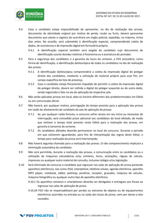 GOVERNO DO ESTADO DE RONDÔNIA
EDITAL Nº 147, DE 31 DE JULHO DE 2017.
SEPOG/RO 2017 | CONCURSO PÚBLICO 17/41
9.4 Caso o candidato esteja impossibilitado de apresentar, no dia de realização das provas,
documento de identidade original por motivo de perda, roubo ou furto, deverá apresentar
documento que ateste o registro da ocorrência em órgão policial, expedido, no máximo, trinta
dias antes. Na ocasião, será submetido à identificação especial, compreendendo coleta de
dados, de assinaturas e de impressão digital em formulário próprio.
9.4.1 A identificação especial também será exigida do candidato cujo documento de
identificação suscite dúvidas relativas à fisionomia ou à assinatura do portador.
9.5 Para a segurança dos candidatos e a garantia da lisura do certame, a FGV procederá, como
forma de identificação, a identificação datiloscópica de todos os candidatos no dia de realização
das provas.
9.5.1 A identificação datiloscópica compreenderá a coleta da impressão digital do polegar
direito dos candidatos, mediante a utilização de material próprio para esse fim, em
campo específico da lista de presença.
9.5.2 Caso o candidato esteja fisicamente impedido de permitir a coleta da impressão digital
do polegar direito, deverá ser colhida a digital do polegar esquerdo ou de outro dedo,
sendo registrado o fato na ata de aplicação da respectiva sala.
9.6 Não serão aplicadas provas em local, data ou horário diferentes dos predeterminados em Edital
ou em comunicado oficial.
9.7 Não haverá, por qualquer motivo, prorrogação do tempo previsto para a aplicação das provas
em razão do afastamento de candidato da sala de aplicação de provas.
9.7.1 Se, por qualquer razão fortuita, o concurso sofrer atraso em seu início ou necessitar de
interrupção, será concedido prazo adicional aos candidatos do local afetado, de modo
que tenham o tempo total previsto neste Edital para a realização das provas, em
garantia à isonomia do certame.
9.7.2 Os candidatos afetados deverão permanecer no local do concurso. Durante o período
em que estiverem aguardando, para fins de interpretação das regras deste Edital, o
tempo para realização da prova será interrompido.
9.8 Não haverá segunda chamada para a realização das provas. O não comparecimento implicará a
eliminação automática do candidato.
9.9 Não será permitida, durante a realização das provas, a comunicação entre os candidatos ou a
utilização de máquinas calculadoras e/ou similares, livros, anotações, réguas de cálculo,
impressos ou qualquer outro material de consulta, inclusive códigos e/ou legislação.
9.10 Será eliminado do concurso o candidato que ingressar nas salas de aplicação de prova portando
aparelhos eletrônicos, tais como iPod, smartphone, telefone celular, agenda eletrônica, aparelho
MP3 player, notebook, tablet, palmtop, pendrive, receptor, gravador, máquina de calcular,
máquina fotográfica ou qualquer outro tipo de aparelho eletrônico.
9.10.1 Os aparelhos celulares e smartphones deverão ser desligados e entregues aos fiscais ao
ingressar nas salas de aplicação de prova.
9.10.2A FGV não se responsabilizará por perdas ou extravios de objetos ou de equipamentos
eletrônicos ocorridos na entrada ou na saída dos locais de prova, nem por danos a eles
causados.
 