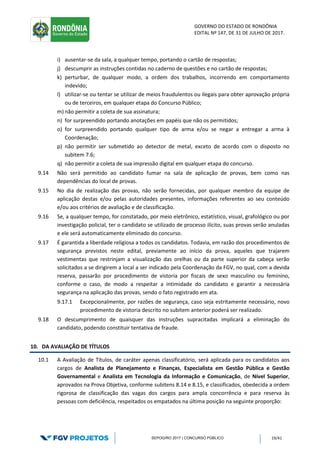 GOVERNO DO ESTADO DE RONDÔNIA
EDITAL Nº 147, DE 31 DE JULHO DE 2017.
SEPOG/RO 2017 | CONCURSO PÚBLICO 19/41
i) ausentar-se da sala, a qualquer tempo, portando o cartão de respostas;
j) descumprir as instruções contidas no caderno de questões e no cartão de respostas;
k) perturbar, de qualquer modo, a ordem dos trabalhos, incorrendo em comportamento
indevido;
l) utilizar-se ou tentar se utilizar de meios fraudulentos ou ilegais para obter aprovação própria
ou de terceiros, em qualquer etapa do Concurso Público;
m) não permitir a coleta de sua assinatura;
n) for surpreendido portando anotações em papéis que não os permitidos;
o) for surpreendido portando qualquer tipo de arma e/ou se negar a entregar a arma à
Coordenação;
p) não permitir ser submetido ao detector de metal, exceto de acordo com o disposto no
subitem 7.6;
q) não permitir a coleta de sua impressão digital em qualquer etapa do concurso.
9.14 Não será permitido ao candidato fumar na sala de aplicação de provas, bem como nas
dependências do local de provas.
9.15 No dia de realização das provas, não serão fornecidas, por qualquer membro da equipe de
aplicação destas e/ou pelas autoridades presentes, informações referentes ao seu conteúdo
e/ou aos critérios de avaliação e de classificação.
9.16 Se, a qualquer tempo, for constatado, por meio eletrônico, estatístico, visual, grafológico ou por
investigação policial, ter o candidato se utilizado de processo ilícito, suas provas serão anuladas
e ele será automaticamente eliminado do concurso.
9.17 É garantida a liberdade religiosa a todos os candidatos. Todavia, em razão dos procedimentos de
segurança previstos neste edital, previamente ao início da prova, aqueles que trajarem
vestimentas que restrinjam a visualização das orelhas ou da parte superior da cabeça serão
solicitados a se dirigirem a local a ser indicado pela Coordenação da FGV, no qual, com a devida
reserva, passarão por procedimento de vistoria por fiscais de sexo masculino ou feminino,
conforme o caso, de modo a respeitar a intimidade do candidato e garantir a necessária
segurança na aplicação das provas, sendo o fato registrado em ata.
9.17.1 Excepcionalmente, por razões de segurança, caso seja estritamente necessário, novo
procedimento de vistoria descrito no subitem anterior poderá ser realizado.
9.18 O descumprimento de quaisquer das instruções supracitadas implicará a eliminação do
candidato, podendo constituir tentativa de fraude.
10. DA AVALIAÇÃO DE TÍTULOS
10.1 A Avaliação de Títulos, de caráter apenas classificatório, será aplicada para os candidatos aos
cargos de Analista de Planejamento e Finanças, Especialista em Gestão Pública e Gestão
Governamental e Analista em Tecnologia da Informação e Comunicação, de Nível Superior,
aprovados na Prova Objetiva, conforme subitens 8.14 e 8.15, e classificados, obedecida a ordem
rigorosa de classificação das vagas dos cargos para ampla concorrência e para reserva às
pessoas com deficiência, respeitados os empatados na última posição na seguinte proporção:
 