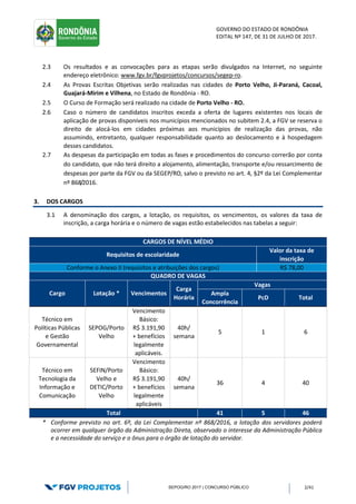 GOVERNO DO ESTADO DE RONDÔNIA
EDITAL Nº 147, DE 31 DE JULHO DE 2017.
SEPOG/RO 2017 | CONCURSO PÚBLICO 2/41
2.3 Os resultados e as convocações para as etapas serão divulgados na Internet, no seguinte
endereço eletrônico: www.fgv.br/fgvprojetos/concursos/segep-ro.
2.4 As Provas Escritas Objetivas serão realizadas nas cidades de Porto Velho, Ji-Paraná, Cacoal,
Guajará-Mirim e Vilhena, no Estado de Rondônia - RO.
2.5 O Curso de Formação será realizado na cidade de Porto Velho - RO.
2.6 Caso o número de candidatos inscritos exceda a oferta de lugares existentes nos locais de
aplicação de provas disponíveis nos municípios mencionados no subitem 2.4, a FGV se reserva o
direito de alocá-los em cidades próximas aos municípios de realização das provas, não
assumindo, entretanto, qualquer responsabilidade quanto ao deslocamento e à hospedagem
desses candidatos.
2.7 As despesas da participação em todas as fases e procedimentos do concurso correrão por conta
do candidato, que não terá direito a alojamento, alimentação, transporte e/ou ressarcimento de
despesas por parte da FGV ou da SEGEP/RO, salvo o previsto no art. 4, §2º da Lei Complementar
nº 868/2016.
3. DOS CARGOS
3.1 A denominação dos cargos, a lotação, os requisitos, os vencimentos, os valores da taxa de
inscrição, a carga horária e o número de vagas estão estabelecidos nas tabelas a seguir:
* Conforme previsto no art. 6º, da Lei Complementar nº 868/2016, a lotação dos servidores poderá
ocorrer em qualquer órgão da Administração Direta, observado o interesse da Administração Pública
e a necessidade do serviço e o ônus para o órgão de lotação do servidor.
CARGOS DE NÍVEL MÉDIO
Requisitos de escolaridade
Valor da taxa de
inscrição
Conforme o Anexo II (requisitos e atribuições dos cargos) R$ 78,00
QUADRO DE VAGAS
Cargo Lotação * Vencimentos
Carga
Horária
Vagas
Ampla
Concorrência
PcD Total
Técnico em
Políticas Públicas
e Gestão
Governamental
SEPOG/Porto
Velho
Vencimento
Básico:
R$ 3.191,90
+ benefícios
legalmente
aplicáveis.
40h/
semana
5 1 6
Técnico em
Tecnologia da
Informação e
Comunicação
SEFIN/Porto
Velho e
DETIC/Porto
Velho
Vencimento
Básico:
R$ 3.191,90
+ benefícios
legalmente
aplicáveis
40h/
semana
36 4 40
Total 41 5 46
 