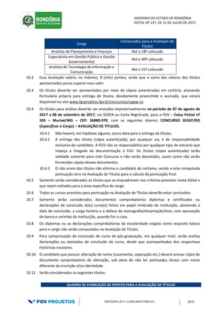 GOVERNO DO ESTADO DE RONDÔNIA
EDITAL Nº 147, DE 31 DE JULHO DE 2017.
SEPOG/RO 2017 | CONCURSO PÚBLICO 20/41
Cargo
Convocados para a Avaliação de
Títulos
Analista de Planejamento e Finanças Até o 18º colocado
Especialista em Gestão Pública e Gestão
Governamental
Até o 40º colocado
Analista de Tecnologia da Informação e
Comunicação
Até o 31º colocado
10.2 Essa Avaliação valerá, no máximo, 8 (oito) pontos, ainda que a soma dos valores dos títulos
apresentados possa superar esse valor.
10.3 Os títulos deverão ser apresentados por meio de cópias autenticadas em cartório, anexando
formulário próprio para entrega de títulos, devidamente preenchido e assinado, que estará
disponível no site www.fgvprojetos.fgv.br/concursos/segep-ro.
10.4 Os títulos para análise deverão ser enviados impreterivelmente no período de 07 de agosto de
2017 a 08 de setembro de 2017, via SEDEX ou Carta Registrada, para a FGV – Caixa Postal nº
205 – Muriaé/MG – CEP: 36880-970, com os seguintes dizeres: CONCURSO SEGEP/RO
(Especificar o Cargo) – AVALIAÇÃO DE TÍTULOS.
10.4.1 Não haverá, em hipótese alguma, outra data para a entrega de títulos.
10.4.2 A entrega dos títulos (cópia autenticada), por qualquer via, é de responsabilidade
exclusiva do candidato. A FGV não se responsabiliza por qualquer tipo de extravio que
impeça a chegada da documentação à FGV. Os títulos (cópia autenticada) terão
validade somente para este Concurso e não serão devolvidos, assim como não serão
fornecidas cópias desses documentos.
10.4.3 O não envio dos títulos não elimina o candidato do certame, sendo a este computada
pontuação zero na Avaliação de Títulos para o cálculo da pontuação final.
10.5 Somente serão considerados os títulos que se enquadrarem nos critérios previstos neste Edital e
que sejam voltados para a área específica do cargo.
10.6 Todos os cursos previstos para pontuação na Avaliação de Títulos deverão estar concluídos.
10.7 Somente serão considerados documentos comprobatórios diplomas e certificados ou
declarações de conclusão do(s) curso(s) feitos em papel timbrado da instituição, atestando a
data de conclusão, a carga horária e a defesa da monografia/dissertação/tese, com aprovação
da banca e carimbo da instituição, quando for o caso.
10.8 Os diplomas ou as declarações comprobatórias da escolaridade exigida como requisito básico
para o cargo não serão computados na Avaliação de Títulos.
10.9 Para comprovação de conclusão de curso de pós-graduação, em qualquer nível, serão aceitas
declarações ou atestados de conclusão do curso, desde que acompanhados dos respectivos
históricos escolares.
10.10 O candidato que possuir alteração de nome (casamento, separação etc.) deverá anexar cópia do
documento comprobatório da alteração, sob pena de não ter pontuados títulos com nome
diferente da inscrição e/ou identidade.
10.11 Serão considerados os seguintes títulos:
QUADRO DE ATRIBUIÇÃO DE PONTOS PARA A AVALIAÇÃO DE TÍTULOS
 