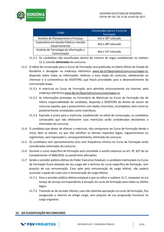 GOVERNO DO ESTADO DE RONDÔNIA
EDITAL Nº 147, DE 31 DE JULHO DE 2017.
SEPOG/RO 2017 | CONCURSO PÚBLICO 22/41
Cargo
Convocados para o Curso de
Formação
Analista de Planejamento e Finanças Até o 18º colocado
Especialista em Gestão Pública e Gestão
Governamental
Até o 40º colocado
Analista de Tecnologia da Informação e
Comunicação
Até o 31º colocado
11.2.1 Os candidatos não classificados dentro do número de vagas estabelecido no subitem
11.2, estarão eliminados do concurso.
11.3 O edital de convocação para o Curso de Formação será publicado no Diário Oficial do Estado de
Rondônia e divulgado no endereço eletrônico www.fgv.br/fgvprojetos/concursos/segep-ro,
dispondo sobre todas as informações relativas a essa etapa do concurso, obedecendo ao
interesse e à conveniência da SEGEP/RO, que fixará prioridades para o desenvolvimento da
mencionada etapa.
11.3.1 A matrícula no Curso de Formação será admitida exclusivamente via Internet, pelo
endereço eletrônico www.fgv.br/fgvprojetos/concursos/segep-ro.
11.3.2 As informações prestadas no Formulário de Matrícula no Curso de Formação são de
inteira responsabilidade do candidato, dispondo a SEGEP/RO do direito de excluir do
concurso aqueles que o preencherem com dados incorretos, incompletos, bem como os
posteriormente constatados como inverídicos.
11.3.3 Expirado o prazo para a matrícula, estabelecido no edital de convocação, os candidatos
convocados que não efetivarem suas matrículas serão considerados desistentes e
eliminados do concurso.
11.4 O candidato que deixar de efetuar a matrícula, não comparecer ao Curso de Formação desde o
início, dele se afastar, ou que não satisfizer os demais requisitos legais, regulamentares ou
regimentais, será reprovado e, consequentemente, eliminado do concurso.
11.5 Os candidatos sem aproveitamento e/ou sem frequência mínima no Curso de Formação serão
considerados eliminados do concurso.
11.6 Durante o curso específico de formação será concedido o auxílio expresso no art. 4º, §2º da Lei
Complementar nº 868/2016, ou posteriores alterações.
11.7 Sendo o servidor público efetivo do Poder Executivo Estadual, o candidato matriculado no Curso
de Formação ficará afastado do seu cargo até o término do curso específico de formação, sem
prejuízo de sua remuneração. Caso opte pela remuneração do cargo efetivo, não poderá
acumular a ajuda de custo com a remuneração do cargo efetivo.
11.7.1 Para o servidor público efetivo estadual a que se refere o subitem 11.7, computar-se-á o
tempo de serviço correspondente à duração do curso de formação para todos os efeitos
legais.
11.7.2 Tratando-se de servidor efetivo, caso não obtenha aprovação no curso de formação, fica
assegurado o retorno ao antigo cargo, sem prejuízo de sua progressão funcional no
cargo originário.
12. DA CLASSIFICAÇÃO NO CONCURSO
 