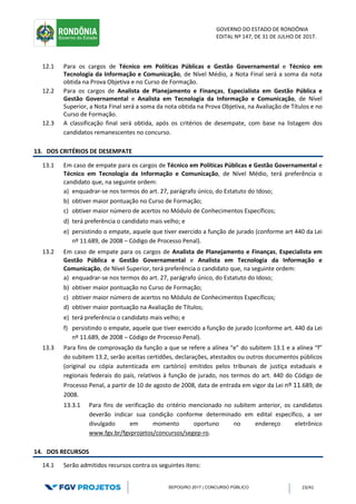 GOVERNO DO ESTADO DE RONDÔNIA
EDITAL Nº 147, DE 31 DE JULHO DE 2017.
SEPOG/RO 2017 | CONCURSO PÚBLICO 23/41
12.1 Para os cargos de Técnico em Políticas Públicas e Gestão Governamental e Técnico em
Tecnologia da Informação e Comunicação, de Nível Médio, a Nota Final será a soma da nota
obtida na Prova Objetiva e no Curso de Formação.
12.2 Para os cargos de Analista de Planejamento e Finanças, Especialista em Gestão Pública e
Gestão Governamental e Analista em Tecnologia da Informação e Comunicação, de Nível
Superior, a Nota Final será a soma da nota obtida na Prova Objetiva, na Avaliação de Títulos e no
Curso de Formação.
12.3 A classificação final será obtida, após os critérios de desempate, com base na listagem dos
candidatos remanescentes no concurso.
13. DOS CRITÉRIOS DE DESEMPATE
13.1 Em caso de empate para os cargos de Técnico em Políticas Públicas e Gestão Governamental e
Técnico em Tecnologia da Informação e Comunicação, de Nível Médio, terá preferência o
candidato que, na seguinte ordem:
a) enquadrar-se nos termos do art. 27, parágrafo único, do Estatuto do Idoso;
b) obtiver maior pontuação no Curso de Formação;
c) obtiver maior número de acertos no Módulo de Conhecimentos Específicos;
d) terá preferência o candidato mais velho; e
e) persistindo o empate, aquele que tiver exercido a função de jurado (conforme art 440 da Lei
nº 11.689, de 2008 – Código de Processo Penal).
13.2 Em caso de empate para os cargos de Analista de Planejamento e Finanças, Especialista em
Gestão Pública e Gestão Governamental e Analista em Tecnologia da Informação e
Comunicação, de Nível Superior, terá preferência o candidato que, na seguinte ordem:
a) enquadrar-se nos termos do art. 27, parágrafo único, do Estatuto do Idoso;
b) obtiver maior pontuação no Curso de Formação;
c) obtiver maior número de acertos no Módulo de Conhecimentos Específicos;
d) obtiver maior pontuação na Avaliação de Títulos;
e) terá preferência o candidato mais velho; e
f) persistindo o empate, aquele que tiver exercido a função de jurado (conforme art. 440 da Lei
nº 11.689, de 2008 – Código de Processo Penal).
13.3 Para fins de comprovação da função a que se refere a alínea “e” do subitem 13.1 e a alínea “f”
do subitem 13.2, serão aceitas certidões, declarações, atestados ou outros documentos públicos
(original ou cópia autenticada em cartório) emitidos pelos tribunais de justiça estaduais e
regionais federais do país, relativos à função de jurado, nos termos do art. 440 do Código de
Processo Penal, a partir de 10 de agosto de 2008, data de entrada em vigor da Lei nº 11.689, de
2008.
13.3.1 Para fins de verificação do critério mencionado no subitem anterior, os candidatos
deverão indicar sua condição conforme determinado em edital específico, a ser
divulgado em momento oportuno no endereço eletrônico
www.fgv.br/fgvprojetos/concursos/segep-ro.
14. DOS RECURSOS
14.1 Serão admitidos recursos contra os seguintes itens:
 