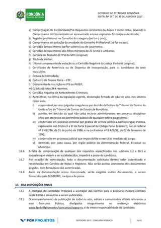 GOVERNO DO ESTADO DE RONDÔNIA
EDITAL Nº 147, DE 31 DE JULHO DE 2017.
SEPOG/RO 2017 | CONCURSO PÚBLICO 26/41
a) Comprovação de Escolaridade/Pré-Requisitos constantes do Anexo II deste Edital, devendo o
Comprovante de Escolaridade ser apresentado em via original ou fotocópia autenticada;
b) Registro profissional no Conselho da categoria (se for o caso);
c) Comprovante de quitação da anuidade do Conselho Profissional (se for o caso);
d) Certidão de nascimento (se for solteiro) ou de casamento;
e) Certidão de nascimento dos filhos menores de 21 (vinte e um) anos;
f) Carteira do Trabalho (CTPS) do MTE (original);
g) Título de eleitor;
h) Último comprovante de votação ou a Certidão Negativa da Justiça Eleitoral (original);
i) Certificado de Reservista ou de Dispensa de Incorporação, para os candidatos do sexo
masculino;
j) Cédula de Identidade;
k) Cadastro de Pessoa Física – CPF;
l) Documento de inscrição no PIS ou PASEP;
m) 02 (duas) fotos 3X4 recentes;
n) Certidão Negativa de Antecedentes Criminais;
o) Apresentar, na forma da legislação vigente, declaração firmada de não ter sido, nos últimos
cinco anos:
i) responsável por atos julgados irregulares por decisão definitiva do Tribunal de Contas da
União e/ou do Tribunal de Contas de Estado de Rondônia;
ii) punido, em decisão da qual não caiba recurso administrativo, em processo disciplinar
e/ou por ato lesivo ao patrimônio público de qualquer esfera do governo;
iii) condenado em processo criminal por prática de crimes contra a Administração Pública,
capitulados nos títulos II e XI da Parte Especial do Código Penal Brasileiro, na Lei Federal
nº 7.492/86, de 01 de junho de 1986, e na Lei Federal nº 8.429/92, de 02 de fevereiro de
1992;
iv) condenado em processo judicial que impossibilite o exercício imediato do cargo;
v) demitido, por justa causa, por órgão público da Administração Federal, Estadual ou
Municipal.
16.6 A falta de comprovação de qualquer dos requisitos especificados nos subitens 3.2 e 16.5 e
daqueles que vierem a ser estabelecidos, impedirá a posse do candidato.
16.7 Por ocasião da contratação, toda a documentação solicitada deverá estar autenticada e
reconhecida em Cartório de Notas e Registros. Não serão aceitos protocolos dos documentos
exigidos, nem fotocópias não autenticadas.
16.8 Além da documentação acima mencionada, serão exigidos outros documentos, a serem
fornecidos pela SEGEP/RO, na época da posse.
17. DAS DISPOSIÇÕES FINAIS
17.1 A inscrição do candidato implicará a aceitação das normas para o Concurso Público contidas
neste Edital e em outros a serem publicados.
17.2 O acompanhamento da publicação de todos os atos, editais e comunicados oficiais referentes a
este Concurso Público, divulgados integralmente no endereço eletrônico
www.fgv.br/fgvprojetos/concursos/segep-ro, é de inteira responsabilidade do candidato.
 