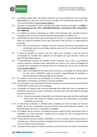 GOVERNO DO ESTADO DE RONDÔNIA
EDITAL Nº 147, DE 31 DE JULHO DE 2017.
SEPOG/RO 2017 | CONCURSO PÚBLICO 27/41
17.3 O candidato poderá obter informações referentes ao Concurso Público por meio do telefone
0800-2834628, nos dias úteis, entre os horários de 08h às 17h (horário oficial de Brasília – DF),
ou do correio eletrônico concursosegep-ro@fgv.br.
17.4 Quaisquer correspondências físicas referidas neste Edital deverão ser enviadas, via SEDEX ou
Carta Registrada com AR, à FGV – CONCURSO SEGEP/RO – Caixa Postal nº 205 – Muriaé/MG –
CEP: 36880-970.
17.5 O candidato que desejar informações ou relatar à FGV quaisquer fatos ocorridos durante a
realização do concurso, deverá fazê-lo usando os meios dispostos no subitem 17.3.
17.6 A SEGEP/RO não emitirá declaração de aprovação no Concurso, e a própria publicação no Diário
Oficial do Estado de Rondônia servirá como documento hábil para fins de comprovação da
aprovação.
17.6.1 Não será fornecido ao candidato, pela FGV, qualquer documento comprobatório de
classificação neste Concurso Público, valendo, para esse fim, o resultado final divulgado
em meio oficial.
17.7 O prazo de validade do concurso será de 2 (dois) anos, contados a partir da data de
homologação do resultado final, podendo ser prorrogados por igual período a critério da
Administração Pública Estadual.
17.8 É responsabilidade exclusiva do candidato manter atualizado, com a FGV, o seu endereço,
inclusive eletrônico, enquanto estiver participando do concurso, até a data de divulgação do
resultado final. A atualização do endereço deverá ser solicitada por meio do correio eletrônico
concursosegep-ro@fgv.br.
17.8.1 Após a homologação do Resultado Final do Concurso, a atualização de endereço deverá
ser feita junto à SEGEP/RO. Serão de exclusiva responsabilidade do candidato os
prejuízos advindos da não atualização de seu endereço.
17.9 As despesas decorrentes da participação no Concurso Público, inclusive deslocamento,
hospedagem e alimentação, correrão por conta dos candidatos.
17.10 Os casos omissos serão resolvidos pela FGV em conjunto com a Comissão do Concurso da SEGEP
e SEPOG/RO de acordo com as suas atribuições.
17.11 A legislação com vigência após a data de publicação deste Edital, bem como as alterações em
dispositivos constitucionais, legais e normativos a ela posteriores, não serão objeto de avaliação
nas provas do Concurso.
17.11.1 Somente as alterações de legislação com entrada em vigor antes da data de publicação
deste Edital serão objeto de avaliação, ainda que não mencionadas nos conteúdos
constantes do seu Anexo I.
17.12 Os documentos produzidos e utilizados pelos candidatos em todas as etapas do Concurso
Público são de uso e propriedade exclusivos da FGV, sendo terminantemente vedada a sua
disponibilização a terceiros ou a devolução ao candidato.
17.13 Em qualquer fase do certame, a Comissão do Concurso poderá solicitar informações sobre os
candidatos, em caráter reservado, e poderá eliminar aqueles que não se enquadrarem nas
regras estipuladas neste Edital.
17.14 A Comissão do Concurso da SEGEP e SEPOG/RO e a FGV se reservam o direito de promover as
correções que se fizerem necessárias, em qualquer fase do presente certame ou posteriormente
a ele, em razão de atos não previstos.
17.15 A qualquer tempo, poder-se-á anular a inscrição, a prova e/ou tornar sem efeito a nomeação do
 