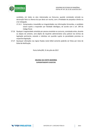 GOVERNO DO ESTADO DE RONDÔNIA
EDITAL Nº 147, DE 31 DE JULHO DE 2017.
SEPOG/RO 2017 | CONCURSO PÚBLICO 28/41
candidato, em todos os atos relacionados ao Concurso, quando constatada omissão ou
declaração falsa ou diversa da que devia ser escrita, com a finalidade de prejudicar direito ou
criar obrigação.
17.15.1 Comprovada a inexatidão ou irregularidades nas informações fornecidas, o candidato
estará sujeito a responder por falsidade ideológica, de acordo com o art. 299 do
Código Penal.
17.16 Qualquer irregularidade cometida por pessoa envolvida no concurso, constatada antes, durante
ou depois do certame, será objeto de inquérito administrativo e/ou policial nos termos da
legislação pertinente, estando o indivíduo em questão sujeito às penalidades previstas na
respectiva legislação.
17.17 Quaisquer alterações nas regras fixadas neste Edital somente poderão ser feitas por meio de
Edital de Retificação.
Porto Velho/RO, 31 de julho de 2017.
HELENA DA COSTA BEZERRA
SUPERINTENDENTE SEGEP/RO
 