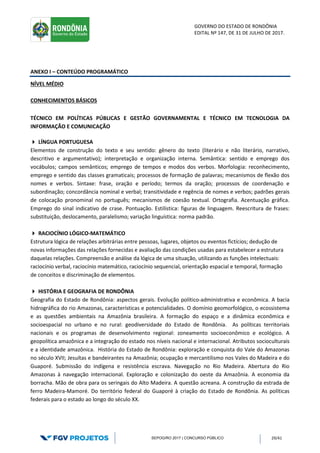 GOVERNO DO ESTADO DE RONDÔNIA
EDITAL Nº 147, DE 31 DE JULHO DE 2017.
SEPOG/RO 2017 | CONCURSO PÚBLICO 29/41
ANEXO I – CONTEÚDO PROGRAMÁTICO
NÍVEL MÉDIO
CONHECIMENTOS BÁSICOS
TÉCNICO EM POLÍTICAS PÚBLICAS E GESTÃO GOVERNAMENTAL E TÉCNICO EM TECNOLOGIA DA
INFORMAÇÃO E COMUNICAÇÃO
 LÍNGUA PORTUGUESA
Elementos de construção do texto e seu sentido: gênero do texto (literário e não literário, narrativo,
descritivo e argumentativo); interpretação e organização interna. Semântica: sentido e emprego dos
vocábulos; campos semânticos; emprego de tempos e modos dos verbos. Morfologia: reconhecimento,
emprego e sentido das classes gramaticais; processos de formação de palavras; mecanismos de flexão dos
nomes e verbos. Sintaxe: frase, oração e período; termos da oração; processos de coordenação e
subordinação; concordância nominal e verbal; transitividade e regência de nomes e verbos; padrões gerais
de colocação pronominal no português; mecanismos de coesão textual. Ortografia. Acentuação gráfica.
Emprego do sinal indicativo de crase. Pontuação. Estilística: figuras de linguagem. Reescritura de frases:
substituição, deslocamento, paralelismo; variação linguística: norma padrão.
 RACIOCÍNIO LÓGICO-MATEMÁTICO
Estrutura lógica de relações arbitrárias entre pessoas, lugares, objetos ou eventos fictícios; dedução de
novas informações das relações fornecidas e avaliação das condições usadas para estabelecer a estrutura
daquelas relações. Compreensão e análise da lógica de uma situação, utilizando as funções intelectuais:
raciocínio verbal, raciocínio matemático, raciocínio sequencial, orientação espacial e temporal, formação
de conceitos e discriminação de elementos.
 HISTÓRIA E GEOGRAFIA DE RONDÔNIA
Geografia do Estado de Rondônia: aspectos gerais. Evolução político‐administrativa e econômica. A bacia
hidrográfica do rio Amazonas, características e potencialidades. O domínio geomorfológico, o ecossistema
e as questões ambientais na Amazônia brasileira. A formação do espaço e a dinâmica econômica e
socioespacial no urbano e no rural: geodiversidade do Estado de Rondônia. As políticas territoriais
nacionais e os programas de desenvolvimento regional: zoneamento socioeconômico e ecológico. A
geopolítica amazônica e a integração do estado nos níveis nacional e internacional. Atributos socioculturais
e a identidade amazônica. História do Estado de Rondônia: exploração e conquista do Vale do Amazonas
no século XVII; Jesuítas e bandeirantes na Amazônia; ocupação e mercantilismo nos Vales do Madeira e do
Guaporé. Submissão do indígena e resistência escrava. Navegação no Rio Madeira. Abertura do Rio
Amazonas à navegação internacional. Exploração e colonização do oeste da Amazônia. A economia da
borracha. Mão de obra para os seringais do Alto Madeira. A questão acreana. A construção da estrada de
ferro Madeira‐Mamoré. Do território federal do Guaporé à criação do Estado de Rondônia. As políticas
federais para o estado ao longo do século XX.
 