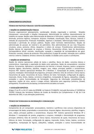 GOVERNO DO ESTADO DE RONDÔNIA
EDITAL Nº 147, DE 31 DE JULHO DE 2017.
SEPOG/RO 2017 | CONCURSO PÚBLICO 30/41
CONHECIMENTOS ESPECÍFICOS
TÉCNICO EM POLÍTICAS PÚBLICAS E GESTÃO GOVERNAMENTAL
NOÇÕES DE ADMINISTRAÇÃO PÚBLICA
Processo organizacional (planejamento, coordenação, direção, organização e controle). Relações
Interpessoais: comunicação e relações interpessoais. Administração de conflitos: desenvolvimento de
trabalho em equipe. Noções sobre Administração de Materiais e Patrimônio. Logística: conceito, evolução,
dimensão, processo logístico, transporte. Arquivos: finalidade, classificação, fases, técnicas, sistemas e
métodos de arquivamento. Protocolo: finalidades, objetivos e atividades. Administração Pública indireta.
Concessão e permissão de serviços públicos. Noções sobre Contratos Administrativos. Noções de
administração de pessoal, de material e de patrimônio. Atos administrativos de uso mais frequente:
circulares, avisos, portarias, ofícios, despachos e ordens de serviços. Procedimentos administrativos.
Noções básicas de organização de arquivos e fichários. Documentos oficiais, tipos de documentos.
Correspondência oficial: conceito, classificação; recepção e expedição de correspondência em geral.
Protocolo: conceito, sistema de protocolo. Ética profissional. O papel do servidor. Interação com o público
interno e externo. Cidadania: direitos e deveres do cidadão. O cidadão como usuário e contribuinte.
NOÇÕES DE INFORMÁTICA
Noções de sistema operacional, edição de textos e planilhas. Banco de dados: conceitos básicos e
características. Importação e exportação de dados entre aplicativos. Redes de computadores: conceitos
básicos. Ferramentas. Aplicativos e procedimentos de Internet e intranet. Arquivos, pastas e programas.
Arquivos digitais: documentos, planilhas, imagens, sons, vídeos; principais padrões e características.
Arquivos PDF. Sistema operacional Windows XP e Windows 7: manipulação de janelas, programas e
arquivos; instalação e desinstalação de programas; principais utilitários; telas de controle e menus típicos;
mecanismos de ajuda; mecanismos de busca. Editores de texto: formatação, configuração de páginas,
impressão, títulos, fontes, tabelas, corretores ortográficos, manipulação de figuras, cabeçalhos, rodapés,
anotações e outras funcionalidades de formatação. Segurança da informação: procedimentos de
segurança, noções de vírus, worms e pragas virtuais. Aplicativos para segurança (antivírus, firewall,
antispyware). Procedimentos de backup; armazenamento de dados na nuvem.
LEGISLAÇÃO ESPECÍFICA
Artigos 1º ao 4º e o Art.37, todos da CRFB/88. Lei Federal nº 8.666/93. Instrução Normativa nº 13/2004 do
TCE/RO. Estatuto dos Servidores Públicos do Estado de Rondônia (Lei Complementar nº 68, de 9 de
dezembro de 1992, e suas alterações posteriores).
TÉCNICO EM TECNOLOGIA DA INFORMAÇÃO E COMUNICAÇÃO
NOÇÕES DE INFORMÁTICA
Componentes de um computador: processadores, memória e periféricos mais comuns; dispositivos de
armazenagem de dados; propriedades e características. Arquivos digitais: documentos, planilhas, imagens,
sons, vídeos; principais padrões e características. Arquivos PDF. Sistema operacional Windows XP e
Windows 7: manipulação de janelas, programas e arquivos; instalação e desinstalação de programas;
principais utilitários; telas de controle e menus típicos; mecanismos de ajuda; mecanismos de busca.
Editores de texto: formatação, configuração de páginas, impressão, títulos, fontes, tabelas, corretores
ortográficos, manipulação de figuras, cabeçalhos, rodapés, anotações e outras funcionalidades de
 