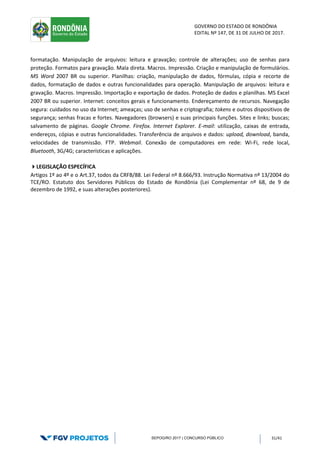 GOVERNO DO ESTADO DE RONDÔNIA
EDITAL Nº 147, DE 31 DE JULHO DE 2017.
SEPOG/RO 2017 | CONCURSO PÚBLICO 31/41
formatação. Manipulação de arquivos: leitura e gravação; controle de alterações; uso de senhas para
proteção. Formatos para gravação. Mala direta. Macros. Impressão. Criação e manipulação de formulários.
MS Word 2007 BR ou superior. Planilhas: criação, manipulação de dados, fórmulas, cópia e recorte de
dados, formatação de dados e outras funcionalidades para operação. Manipulação de arquivos: leitura e
gravação. Macros. Impressão. Importação e exportação de dados. Proteção de dados e planilhas. MS Excel
2007 BR ou superior. Internet: conceitos gerais e funcionamento. Endereçamento de recursos. Navegação
segura: cuidados no uso da Internet; ameaças; uso de senhas e criptografia; tokens e outros dispositivos de
segurança; senhas fracas e fortes. Navegadores (browsers) e suas principais funções. Sites e links; buscas;
salvamento de páginas. Google Chrome. Firefox. Internet Explorer. E-mail: utilização, caixas de entrada,
endereços, cópias e outras funcionalidades. Transferência de arquivos e dados: upload, download, banda,
velocidades de transmissão. FTP. Webmail. Conexão de computadores em rede: Wi-Fi, rede local,
Bluetooth, 3G/4G; características e aplicações.
LEGISLAÇÃO ESPECÍFICA
Artigos 1º ao 4º e o Art.37, todos da CRFB/88. Lei Federal nº 8.666/93. Instrução Normativa nº 13/2004 do
TCE/RO. Estatuto dos Servidores Públicos do Estado de Rondônia (Lei Complementar nº 68, de 9 de
dezembro de 1992, e suas alterações posteriores).
 