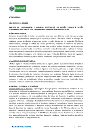 GOVERNO DO ESTADO DE RONDÔNIA
EDITAL Nº 147, DE 31 DE JULHO DE 2017.
SEPOG/RO 2017 | CONCURSO PÚBLICO 32/41
NÍVEL SUPERIOR
CONHECIMENTOS BÁSICOS
ANALISTA DE PLANEJAMENTO E FINANÇAS, ESPECIALISTA EM GESTÃO PÚBLICA E GESTÃO
GOVERNAMENTAL E ANALISTA EM TECNOLOGIA DA INFORMAÇÃO E COMUNICAÇÃO
LÍNGUA PORTUGUESA
Elementos de construção do texto e seu sentido: gênero do texto (literário e não literário, narrativo,
descritivo e argumentativo); interpretação e organização interna. Semântica: sentido e emprego dos
vocábulos; campos semânticos; emprego de tempos e modos dos verbos em português. Morfologia:
reconhecimento, emprego e sentido das classes gramaticais; processos de formação de palavras;
mecanismos de flexão dos nomes e verbos. Sintaxe: frase, oração e período; termos da oração; processos
de coordenação e subordinação; concordância nominal e verbal; transitividade e regência de nomes e
verbos; padrões gerais de colocação pronominal no português; mecanismos de coesão textual. Ortografia.
Acentuação gráfica. Emprego do sinal indicativo de crase. Pontuação. Estilística: figuras de linguagem.
Reescritura de frases: substituição, deslocamento, paralelismo; variação linguística: norma culta.
RACIOCÍNIO LÓGICO-MATEMÁTICO
Estrutura lógica de relações arbitrárias entre pessoas, lugares, objetos ou eventos fictícios; dedução de
novas informações das relações fornecidas e avaliação das condições usadas para estabelecer a estrutura
daquelas relações. Compreensão e análise da lógica de uma situação, utilizando as funções intelectuais:
raciocínio verbal, raciocínio matemático, raciocínio sequencial, orientação espacial e temporal, formação
de conceitos, discriminação de elementos. Operações com conjuntos. Raciocínio lógico envolvendo
problemas aritméticos, geométricos e matriciais. Proporcionalidade direta e inversa. Juros. Problemas de
contagem e noção de probabilidade. Lógica: proposições, negação, conectivos, implicação. Plano
cartesiano: sistema de coordenadas, distância. Problemas de lógica e raciocínio.
HISTÓRIA E GEOGRAFIA DE RONDÔNIA
Geografia do Estado de Rondônia: Aspectos gerais. Evolução político‐administrativa e econômica. A bacia
hidrográfica do rio Amazonas, características e potencialidades. O domínio geomorfológico, o ecossistema
e as questões ambientais na Amazônia brasileira. A formação do espaço e a dinâmica econômica e
socioespacial no urbano e no rural: geodiversidade do Estado de Rondônia. As políticas territoriais
nacionais e os programas de desenvolvimento regional: zoneamento socioeconômico e ecológico. A
geopolítica amazônica e a integração do estado a nível nacional e internacional. Atributos socioculturais e a
identidade amazônica. História do Estado de Rondônia: exploração e conquista do Vale do Amazonas no
século XVII; Jesuítas e bandeirantes na Amazônia; ocupação e mercantilismo nos Vales do Madeira e do
Guaporé. Submissão do indígena e resistência escrava. Navegação no Rio Madeira. Abertura do Rio
Amazonas à navegação internacional. Exploração e colonização do oeste da Amazônia. A economia da
borracha. Mão de obra para os seringais do Alto Madeira. A questão acreana. A construção da estrada de
ferro Madeira‐Mamoré. Do território federal do Guaporé à criação do Estado de Rondônia. As políticas
federais para o estado ao longo do século XX.
 