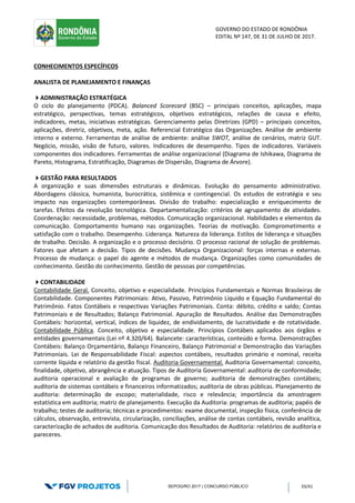GOVERNO DO ESTADO DE RONDÔNIA
EDITAL Nº 147, DE 31 DE JULHO DE 2017.
SEPOG/RO 2017 | CONCURSO PÚBLICO 33/41
CONHECIMENTOS ESPECÍFICOS
ANALISTA DE PLANEJAMENTO E FINANÇAS
ADMINISTRAÇÃO ESTRATÉGICA
O ciclo do planejamento (PDCA). Balanced Scorecard (BSC) – principais conceitos, aplicações, mapa
estratégico, perspectivas, temas estratégicos, objetivos estratégicos, relações de causa e efeito,
indicadores, metas, iniciativas estratégicas. Gerenciamento pelas Diretrizes (GPD) – principais conceitos,
aplicações, diretriz, objetivos, meta, ação. Referencial Estratégico das Organizações. Análise de ambiente
interno e externo. Ferramentas de análise de ambiente: análise SWOT, análise de cenários, matriz GUT.
Negócio, missão, visão de futuro, valores. Indicadores de desempenho. Tipos de indicadores. Variáveis
componentes dos indicadores. Ferramentas de análise organizacional (Diagrama de Ishikawa, Diagrama de
Pareto, Histograma, Estratificação, Diagramas de Dispersão, Diagrama de Árvore).
GESTÃO PARA RESULTADOS
A organização e suas dimensões estruturais e dinâmicas. Evolução do pensamento administrativo.
Abordagens clássica, humanista, burocrática, sistêmica e contingencial. Os estudos de estratégia e seu
impacto nas organizações contemporâneas. Divisão do trabalho: especialização e enriquecimento de
tarefas. Efeitos da revolução tecnológica. Departamentalização: critérios de agrupamento de atividades.
Coordenação: necessidade, problemas, métodos. Comunicação organizacional. Habilidades e elementos da
comunicação. Comportamento humano nas organizações. Teorias de motivação. Comprometimento e
satisfação com o trabalho. Desempenho. Liderança. Natureza da liderança. Estilos de liderança e situações
de trabalho. Decisão. A organização e o processo decisório. O processo racional de solução de problemas.
Fatores que afetam a decisão. Tipos de decisões. Mudança Organizacional: forças internas e externas.
Processo de mudança: o papel do agente e métodos de mudança. Organizações como comunidades de
conhecimento. Gestão do conhecimento. Gestão de pessoas por competências.
CONTABILIDADE
Contabilidade Geral. Conceito, objetivo e especialidade. Princípios Fundamentais e Normas Brasileiras de
Contabilidade. Componentes Patrimoniais: Ativo, Passivo, Patrimônio Líquido e Equação Fundamental do
Patrimônio. Fatos Contábeis e respectivas Variações Patrimoniais. Conta: débito, crédito e saldo; Contas
Patrimoniais e de Resultados; Balanço Patrimonial. Apuração de Resultados. Análise das Demonstrações
Contábeis: horizontal, vertical, índices de liquidez, de endividamento, de lucratividade e de rotatividade.
Contabilidade Pública. Conceito, objetivo e especialidade. Princípios Contábeis aplicados aos órgãos e
entidades governamentais (Lei nº 4.320/64). Balancete: características, conteúdo e forma. Demonstrações
Contábeis: Balanço Orçamentário, Balanço Financeiro, Balanço Patrimonial e Demonstração das Variações
Patrimoniais. Lei de Responsabilidade Fiscal: aspectos contábeis, resultados primário e nominal, receita
corrente líquida e relatório da gestão fiscal. Auditoria Governamental. Auditoria Governamental: conceito,
finalidade, objetivo, abrangência e atuação. Tipos de Auditoria Governamental: auditoria de conformidade;
auditoria operacional e avaliação de programas de governo; auditoria de demonstrações contábeis;
auditoria de sistemas contábeis e financeiros informatizados; auditoria de obras públicas. Planejamento de
auditoria: determinação de escopo; materialidade, risco e relevância; importância da amostragem
estatística em auditoria; matriz de planejamento. Execução da Auditoria: programas de auditoria; papéis de
trabalho; testes de auditoria; técnicas e procedimentos: exame documental, inspeção física, conferência de
cálculos, observação, entrevista, circularização, conciliações, análise de contas contábeis, revisão analítica,
caracterização de achados de auditoria. Comunicação dos Resultados de Auditoria: relatórios de auditoria e
pareceres.
 