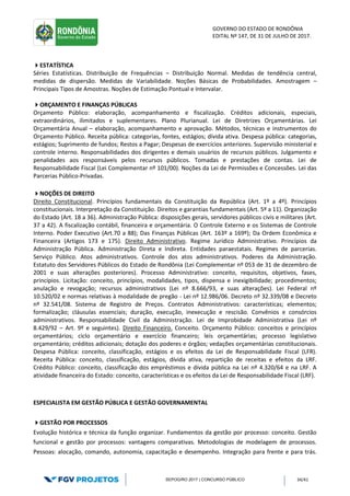 GOVERNO DO ESTADO DE RONDÔNIA
EDITAL Nº 147, DE 31 DE JULHO DE 2017.
SEPOG/RO 2017 | CONCURSO PÚBLICO 34/41
ESTATÍSTICA
Séries Estatísticas. Distribuição de Frequências – Distribuição Normal. Medidas de tendência central,
medidas de dispersão. Medidas de Variabilidade. Noções Básicas de Probabilidades. Amostragem –
Principais Tipos de Amostras. Noções de Estimação Pontual e Intervalar.
ORÇAMENTO E FINANÇAS PÚBLICAS
Orçamento Público: elaboração, acompanhamento e fiscalização. Créditos adicionais, especiais,
extraordinários, ilimitados e suplementares. Plano Plurianual. Lei de Diretrizes Orçamentárias. Lei
Orçamentária Anual – elaboração, acompanhamento e aprovação. Métodos, técnicas e instrumentos do
Orçamento Público. Receita pública: categorias, fontes, estágios; dívida ativa. Despesa pública: categorias,
estágios; Suprimento de fundos; Restos a Pagar; Despesas de exercícios anteriores. Supervisão ministerial e
controle interno. Responsabilidades dos dirigentes e demais usuários de recursos públicos. Julgamento e
penalidades aos responsáveis pelos recursos públicos. Tomadas e prestações de contas. Lei de
Responsabilidade Fiscal (Lei Complementar nº 101/00). Noções da Lei de Permissões e Concessões. Lei das
Parcerias Público-Privadas.
NOÇÕES DE DIREITO
Direito Constitucional. Princípios fundamentais da Constituição da República (Art. 1º a 4º). Princípios
constitucionais. Interpretação da Constituição. Direitos e garantias fundamentais (Art. 5º a 11). Organização
do Estado (Art. 18 a 36). Administração Pública: disposições gerais, servidores públicos civis e militares (Art.
37 a 42). A fiscalização contábil, financeira e orçamentária. O Controle Externo e os Sistemas de Controle
Interno. Poder Executivo (Art.70 a 88); Das Finanças Públicas (Art. 163º a 169º); Da Ordem Econômica e
Financeira (Artigos 173 e 175). Direito Administrativo. Regime Jurídico Administrativo. Princípios da
Administração Pública. Administração Direta e Indireta. Entidades paraestatais. Regimes de parcerias.
Serviço Público. Atos administrativos. Controle dos atos administrativos. Poderes da Administração.
Estatuto dos Servidores Públicos do Estado de Rondônia (Lei Complementar nº 053 de 31 de dezembro de
2001 e suas alterações posteriores). Processo Administrativo: conceito, requisitos, objetivos, fases,
princípios. Licitação: conceito, princípios, modalidades, tipos, dispensa e inexigibilidade; procedimentos;
anulação e revogação; recursos administrativos (Lei nº 8.666/93, e suas alterações). Lei Federal nº
10.520/02 e normas relativas à modalidade de pregão - Lei nº 12.986/06. Decreto nº 32.339/08 e Decreto
nº 32.541/08. Sistema de Registro de Preços. Contratos Administrativos: características; elementos;
formalização; cláusulas essenciais; duração, execução, inexecução e rescisão. Convênios e consórcios
administrativos. Responsabilidade Civil da Administração. Lei de Improbidade Administrativa (Lei nº
8.429/92 – Art. 9º e seguintes). Direito Financeiro. Conceito. Orçamento Público: conceitos e princípios
orçamentários; ciclo orçamentário e exercício financeiro; leis orçamentárias; processo legislativo
orçamentário; créditos adicionais; dotação dos poderes e órgãos; vedações orçamentárias constitucionais.
Despesa Pública: conceito, classificação, estágios e os efeitos da Lei de Responsabilidade Fiscal (LFR).
Receita Pública: conceito, classificação, estágios, dívida ativa, repartição de receitas e efeitos da LRF.
Crédito Público: conceito, classificação dos empréstimos e dívida pública na Lei nº 4.320/64 e na LRF. A
atividade financeira do Estado: conceito, características e os efeitos da Lei de Responsabilidade Fiscal (LRF).
ESPECIALISTA EM GESTÃO PÚBLICA E GESTÃO GOVERNAMENTAL
GESTÃO POR PROCESSOS
Evolução histórica e técnica da função organizar. Fundamentos da gestão por processo: conceito. Gestão
funcional e gestão por processos: vantagens comparativas. Metodologias de modelagem de processos.
Pessoas: alocação, comando, autonomia, capacitação e desempenho. Integração para frente e para trás.
 