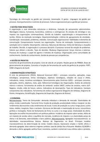 GOVERNO DO ESTADO DE RONDÔNIA
EDITAL Nº 147, DE 31 DE JULHO DE 2017.
SEPOG/RO 2017 | CONCURSO PÚBLICO 35/41
Tecnologia da informação na gestão por processo. Automação. O gestor. Linguagem da gestão por
processo. Acompanhamento e controle de processos. Cultura organizacional para a gestão por processo.
GESTÃO PARA RESULTADOS
A organização e suas dimensões estruturais e dinâmicas. Evolução do pensamento administrativo.
Abordagens clássica, humanista, burocrática, sistêmica e contingencial. Os estudos de estratégia e seu
impacto nas organizações contemporâneas. Divisão do trabalho: especialização e enriquecimento de
tarefas. Efeitos da revolução tecnológica. Departamentalização: critérios de agrupamento de atividades.
Coordenação: necessidade, problemas, métodos. Comunicação organizacional. Habilidades e elementos da
comunicação. Comportamento humano nas organizações. Teorias de motivação. Comprometimento e
satisfação com o trabalho. Desempenho. Liderança. Natureza da liderança. Estilos de liderança e situações
de trabalho. Decisão. A organização e o processo decisório. O processo racional de solução de problemas.
Fatores que afetam a decisão. Tipos de decisões. Mudança Organizacional: forças internas e externas.
Processo de mudança: o papel do agente e métodos de mudança. Organizações como comunidades de
conhecimento. Gestão do conhecimento. Gestão de pessoas por competências.
GESTÃO DE PROJETOS
Conceitos de gerenciamento de projetos. Ciclo de vida de um projeto. Noções gerais do PMBOK. Áreas de
gerenciamento de projetos. Conceitos e funções de ferramentas de auxílio de gerência de projetos: PERT,
COM e Diagrama de Gantt.
ADMINISTRAÇÃO ESTRATÉGICA
O ciclo do planejamento (PDCA). Balanced Scorecard (BSC) – principais conceitos, aplicações, mapa
estratégico, perspectivas, temas estratégicos, objetivos estratégicos, relações de causa e efeito,
indicadores, metas, iniciativas estratégicas. Gerenciamento pelas Diretrizes (GPD) – principais conceitos,
aplicações, diretriz, objetivos, meta, ação. Referencial Estratégico das Organizações. Análise de ambiente
interno e externo. Ferramentas de análise de ambiente: análise SWOT, análise de cenários, matriz GUT.
Negócio, missão, visão de futuro, valores. Indicadores de desempenho. Tipos de indicadores. Variáveis
componentes dos indicadores. Ferramentas de análise organizacional (Diagrama de Ishikawa, Diagrama de
Pareto, Histograma, Estratificação, Diagramas de Dispersão, Diagrama de Árvore).
ECONOMIA
Microeconomia. Teoria do Consumidor: demanda individual e demanda de mercado. Elasticidades de
preço, renda e substituição. Teoria da Firma: função de produção; produtividade média e marginal. Lei dos
rendimentos decrescentes e dos rendimentos de escala. Custos de produção no curto e longo prazo; custos
totais, médios, marginais, fixos e variáveis. Estruturas de Mercado e maximização de lucros: concorrência
perfeita e monopólio. Ponto de fechamento da firma no curto e no longo prazo. Elasticidade da oferta.
Aplicações da análise microeconômica em políticas públicas: incidência de imposto sobre vendas, efeito de
um imposto de vendas sobre o equilíbrio de mercado, incidência do imposto e as elasticidades-preço da
oferta e da demanda, externalidades e bens públicos. Macroeconomia. Agregados macroeconômicos: as
identidades macroeconômicas básicas. Balanço de Pagamentos no Brasil. Principais modelos
macroeconômicos de determinação da renda: modelo clássico, keynesiano simples e IS/LM, oferta e
demanda agregada. Setor externo e regimes cambiais: taxa de câmbio fixa e flutuante. Modelos IS/LM/BP e
demanda e oferta agregada: política fiscal, monetária, cambial e comercial e seus efeitos sobre o produto,
 