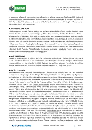 GOVERNO DO ESTADO DE RONDÔNIA
EDITAL Nº 147, DE 31 DE JULHO DE 2017.
SEPOG/RO 2017 | CONCURSO PÚBLICO 36/41
os preços e o balanço de pagamentos. Interação entre as políticas monetária, fiscal e cambial. Tópicos de
Economia Brasileira. Desenvolvimento brasileiro no pós-guerra: plano de metas, o “milagre” brasileiro, o II
PND. A crise da dívida externa na década de 1980. Planos heterodoxos de estabilização. O Plano Real e a
economia brasileira pós-estabilização.
ADMINISTRAÇÃO PÚBLICA
Estado, origens e funções. Os três poderes e a teoria da separação harmônica. Estados Nacionais e suas
formas. Estado, governo e administração pública. Keynesianismo, Estado de Bem-Estar Social e
Neoliberalismo. Economia do setor público no Brasil. Teoria burocrática e administração pública. Princípios
da Administração Pública. Atos administrativos. Responsabilidade fiscal. Licitação. E-govern. A estrutura do
aparelho público brasileiro: administração direta e indireta. Agências Executivas. Serviços essencialmente
públicos e serviços de utilidade pública. Delegação de serviços públicos a terceiros. Agências Reguladoras.
Convênios e consórcios. Planejamento, diretrizes e orçamentos públicos. Reforma do Estado. Gerencialismo
e Controle Social. Parcerias Público-Privado. Democracia, poliarquia e cidadania. Terceiro setor e gestão
pública. Gestão pública democrática. Marketing público.
POLÍTICAS PÚBLICAS
Estado, Sociedade e Políticas Públicas. Estado e capitalismo. Desigualdade e Políticas Sociais. Participação
Social e cidadania. Políticas de Desenvolvimento. Transformações mundiais e Relações Internacionais.
Políticas públicas e a Constituição de 1988. Tipologia das políticas públicas. Formulação de políticas
públicas. Desempenho das Instituições Públicas. Avaliação de políticas e programas sociais.
NOÇÕES DE DIREITO
Direito Constitucional. Princípios fundamentais da Constituição da República (Art. 1º a 4º). Princípios
constitucionais. Interpretação da Constituição. Direitos e garantias fundamentais (Art. 5º a 11). Organização
do Estado (Art. 18 a 36). Administração Pública: disposições gerais, servidores públicos civis e militares (Art.
37 a 42). A fiscalização contábil, financeira e orçamentária. O Controle Externo e os Sistemas de Controle
Interno. Poder Executivo (Art.70 a 88); Das Finanças Públicas (Art. 163º a 169º); Da Ordem Econômica e
Financeira (Artigos 173 e 175). Direito Administrativo. Regime Jurídico Administrativo. Princípios da
Administração Pública. Administração Direta e Indireta. Entidades paraestatais. Regimes de parcerias.
Serviço Público. Atos administrativos. Controle dos atos administrativos. Poderes da Administração.
Estatuto dos Servidores Públicos do Estado de Rondônia ((Lei Complementar nº 053 de 31 de dezembro de
2001 e suas alterações posteriores) e suas alterações posteriores). Processo Administrativo: conceito,
requisitos, objetivos, fases, princípios. Licitação: conceito, princípios; modalidades, tipos, dispensa e
inexigibilidade; procedimentos; anulação e revogação; recursos administrativos (Lei nº 8.666/93, e suas
alterações; Lei Federal nº 10.520/02 e normas relativas à modalidade de pregão - Lei nº 12.986/06, Decreto
nº 32.339/08 e Decreto nº 32.541/08); Sistema de Registro de Preços. Contratos Administrativos:
características; elementos; formalização; cláusulas essenciais; duração, execução, inexecução e rescisão.
Convênios e consórcios administrativos. Responsabilidade Civil da Administração. Lei de Improbidade
Administrativa (Lei nº 8.429/92 – Art. 9º e seguintes). Direito Financeiro. A atividade financeira do Estado:
conceito, características e os efeitos da Lei de Responsabilidade Fiscal (LRF). Direito Financeiro. Conceito.
Orçamento Público: conceitos e princípios orçamentários; ciclo orçamentário e exercício financeiro; leis
orçamentárias; processo legislativo orçamentário; créditos adicionais; dotação dos poderes e órgãos;
vedações orçamentárias constitucionais. Despesa Pública: conceito, classificação, estágios e efeitos da Lei
 