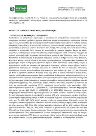GOVERNO DO ESTADO DE RONDÔNIA
EDITAL Nº 147, DE 31 DE JULHO DE 2017.
SEPOG/RO 2017 | CONCURSO PÚBLICO 37/41
de Responsabilidade Fiscal (LFR). Receita Pública: conceito, classificação, estágios, dívida ativa, repartição
de receitas e efeitos da LRF. Crédito Público: conceito, classificação dos empréstimos e dívida pública na Lei
nº 4.320/64 e na LRF.
ANALISTA EM TECNOLOGIA DA INFORMAÇÃO E COMUNICAÇÃO
TECNOLOGIA DA INFORMAÇÃO E COMUNICAÇÃO
Fundamentos de computação: organização e arquitetura de computadores; componentes de um
computador (hardware e software); sistemas de entrada, saída e armazenamento; princípios de sistemas
operacionais; características dos principais processadores do mercado; processadores de múltiplos núcleos;
tecnologias de virtualização de plataformas: emuladores, máquinas virtuais, para virtualização; RAID: tipos,
características e aplicações; sistemas de arquivos NTFS, FAT12, FAT16, FAT32, EXT2, EXT3: características,
metadados e organização física; técnicas de recuperação de arquivos apagados. Bancos de dados:
arquitetura, modelos lógicos e representação física; implementação de SGBDs relacionais; linguagem de
consulta estruturada (SQL); transações: características e análise de logs. Engenharia reversa: técnicas e
ferramentas de descompilação de programas; debuggers; análise de código malicioso: vírus, backdoors,
keyloggers, worms e outros; ofuscação de código; compactadores de código executável. Linguagens de
programação: noções de linguagens procedurais: tipos de dados elementares e estruturados, funções e
procedimentos; noções de linguagens de programação orientadas a objetos: objetos, classes, herança,
polimorfismo, sobrecarga de métodos; estruturas de controle de fluxo de execução; montadores,
compiladores, ligadores e interpretadores; desenvolvimento web: Servlets, JSP, Ajax, PHP, ASP. Estruturas
de dados e algoritmos: estruturas de dados: listas, filas, pilhas e árvores; métodos de acesso, busca,
inserção e ordenação em estruturas de dados; complexidade de algoritmos; autômatos determinísticos e
não determinísticos. Redes de computadores: técnicas básicas de comunicação; técnicas de comutação de
circuitos, pacotes e células; topologias de redes de computadores; elementos de interconexão de redes de
computadores (gateways, hubs, repetidores, bridges, switches, roteadores); arquitetura e protocolos de
redes de comunicação: arquitetura TCP/IP; arquitetura cliente/servidor; redes peer-to-peer (P2P);
comunicação sem fio: padrões 802.11; protocolos 802.1x; bluetooth; computação em nuvem. Segurança da
informação: normas NBR ISO/IEC nº 27001:2006 e nº 27002:2005; biometria; engenharia social;
esteganografia; desenvolvimento seguro de aplicações: SDL, CLASP. Segurança de redes de computadores:
firewall, sistemas de detecção de intrusão (IDS), antivírus, NAT, VPN; monitoramento e análise de tráfego;
uso de sniffers; traffic shaping; tráfego de dados de serviços e programas usados na Internet; segurança de
redes sem fio: EAP, WEP, WPA, WPA2; ataques a redes de computadores. Criptografia: noções de
criptografia; sistemas criptográficos simétricos e de chave pública; certificação digital; modos de operação
de cifras; algoritmos RSA, AES e RC4; hashes criptográficos: algoritmos MD-5 e SHA-1, colisões. Sistema
operacional Windows: 2000, XP, 2003, Vista e Windows 7; gerenciamento de usuários em uma rede
Microsoft; log de eventos do Windows; registro do Windows. Sistema operacional Linux: características do
sistema operacional Linux; gerenciamento de usuários; configuração, administração e logs de serviços:
proxy, correio eletrônico, HTTP. Sistemas operacionais móveis: sistema iOS; sistema Android. Governança
de TI: modelo COBIT 4.1; ITIL v3; gerenciamento de projetos com PMBOK; análise de pontos de função.
 