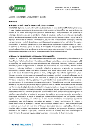GOVERNO DO ESTADO DE RONDÔNIA
EDITAL Nº 147, DE 31 DE JULHO DE 2017.
SEPOG/RO 2017 | CONCURSO PÚBLICO 38/41
ANEXO II – REQUISITOS E ATRIBUIÇÕES DOS CARGOS
NÍVEL MÉDIO
TÉCNICO EM POLÍTICAS PÚBLICAS E GESTÃO GOVERNAMENTAL:
REQUISITOS: Diploma, devidamente registrado, de conclusão de curso de Ensino Médio Completo (antigo
2º grau) expedido por instituição de ensino reconhecida pelo MEC. ATRIBUIÇÕES: dar suporte técnico nos
projetos e nas ações, manutenção dos processos administrativos, acompanhamento dos processos de
automação de rotinas, exercer as atividades voltadas à estrutura e ao funcionamento das organizações
públicas, gestão de pessoas e de logística; assessoramento em estudo, pesquisa, análise e interpretação da
legislação de licitações e contratos administrativos, de pessoal e encargos sociais, elaboração, execução,
acompanhamento e controle da política de aquisições e suprimentos de material e patrimônio dos órgãos e
das entidades da Administração Pública estadual; execução das políticas voltadas às atividades de logística
de serviços e atividades gerais nas áreas de transporte, manutenção predial e de equipamentos,
comunicação administrativa; gestão de convênios e contratos governamentais, incluindo a elaboração, o
monitoramento e a prestação de contas; desempenho de outras atividades correlatas.
TÉCNICO EM TECNOLOGIA DA INFORMAÇÃO E COMUNICAÇÃO:
REQUISITOS: Certificação de curso de Nível Médio Profissionalizante ou Nível Médio, mais certificação de
Curso Técnico Profissionalizante em Informática, expedido por instituição de ensino reconhecida pelo MEC.
ATRIBUIÇÕES: dar suporte técnico nos equipamentos de informática, recuperar, conservar e realizar
manutenção; verificar regularmente as condições e funcionamento dos equipamentos; atender usuários
internos e externos, instalando e mantendo aplicativos e sistemas, ferramentas de mensagens,
equipamentos, sistemas operacionais e banco de dados, com conhecimento básico de rede lógica e física,
que inclui testes de cabeamento, placas de rede, configurações nos sistemas operacionais Linux e
Windows; pesquisar e testar novas tecnologias e ferramentas para contribuir com atualização do parque de
informática da organização; analisar, criar e atualizar as configurações de equipamentos de informática,
através de pesquisa na Internet, apostilas, livros, revistas técnicas, pareceres técnicos, para abertura e
acompanhamento de processos de compra da Administração Pública Estadual; controlar e acompanhar a
tramitação dos processos; organizar o arquivo, operacionalizar os sistemas operacionais Linux e Windows;
usar ferramentas de edição de texto, planilha eletrônica, comunicador on-line, e-mail e outras ferramentas
que estiverem disponíveis no Estado; dar suporte à produção nas diversas plataformas utilizadas no Estado,
preparando as rotinas a serem em processadas e verificando insumos; planejar e divulgar cronogramas de
trabalhos; operacionalizar o backup de segurança dos dados e seu armazenamento; acompanhar a
instalação e reinstalação de todas as versões dos sistemas administrativos e das ferramentas; oferecer
suporte on-line, via remoto, por telefone ou in loco; instalar, reinstalar e operacionalizar os sistemas
operacionais, para configurações necessárias ao suporte e testes, conhecimento de Internet e
conhecimento básico de rede lógica e elétrica; executar serviços de Rede Lógica e Conectividade; configurar
os sistemas operacionais em rede Linux e Windows; desenvolver sistemas e aplicações, determinando
interface gráfica, critérios ergonômicos de navegação, codificação de programas; implantar e realizar
manutenção de sistemas e aplicações; selecionar recursos de trabalho, tais como metodologias de
desenvolvimento de sistemas, linguagem de programação e ferramentas de desenvolvimento.
 