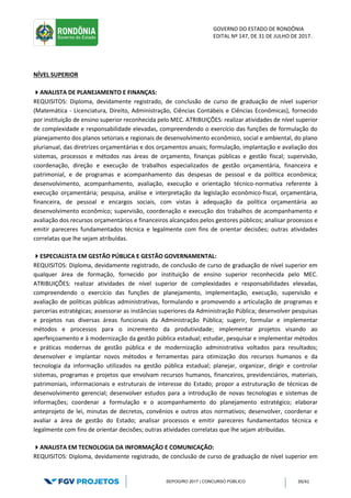 GOVERNO DO ESTADO DE RONDÔNIA
EDITAL Nº 147, DE 31 DE JULHO DE 2017.
SEPOG/RO 2017 | CONCURSO PÚBLICO 39/41
NÍVEL SUPERIOR
ANALISTA DE PLANEJAMENTO E FINANÇAS:
REQUISITOS: Diploma, devidamente registrado, de conclusão de curso de graduação de nível superior
(Matemática - Licenciatura, Direito, Administração, Ciências Contábeis e Ciências Econômicas), fornecido
por instituição de ensino superior reconhecida pelo MEC. ATRIBUIÇÕES: realizar atividades de nível superior
de complexidade e responsabilidade elevadas, compreendendo o exercício das funções de formulação do
planejamento dos planos setoriais e regionais de desenvolvimento econômico, social e ambiental, do plano
plurianual, das diretrizes orçamentárias e dos orçamentos anuais; formulação, implantação e avaliação dos
sistemas, processos e métodos nas áreas de orçamento, finanças públicas e gestão fiscal; supervisão,
coordenação, direção e execução de trabalhos especializados de gestão orçamentária, financeira e
patrimonial, e de programas e acompanhamento das despesas de pessoal e da política econômica;
desenvolvimento, acompanhamento, avaliação, execução e orientação técnico-normativa referente à
execução orçamentária; pesquisa, análise e interpretação da legislação econômico-fiscal, orçamentária,
financeira, de pessoal e encargos sociais, com vistas à adequação da política orçamentária ao
desenvolvimento econômico; supervisão, coordenação e execução dos trabalhos de acompanhamento e
avaliação dos recursos orçamentários e financeiros alcançados pelos gestores públicos; analisar processos e
emitir pareceres fundamentados técnica e legalmente com fins de orientar decisões; outras atividades
correlatas que lhe sejam atribuídas.
ESPECIALISTA EM GESTÃO PÚBLICA E GESTÃO GOVERNAMENTAL:
REQUISITOS: Diploma, devidamente registrado, de conclusão de curso de graduação de nível superior em
qualquer área de formação, fornecido por instituição de ensino superior reconhecida pelo MEC.
ATRIBUIÇÕES: realizar atividades de nível superior de complexidades e responsabilidades elevadas,
compreendendo o exercício das funções de planejamento, implementação, execução, supervisão e
avaliação de políticas públicas administrativas, formulando e promovendo a articulação de programas e
parcerias estratégicas; assessorar as instâncias superiores da Administração Pública; desenvolver pesquisas
e projetos nas diversas áreas funcionais da Administração Pública; sugerir, formular e implementar
métodos e processos para o incremento da produtividade; implementar projetos visando ao
aperfeiçoamento e à modernização da gestão pública estadual; estudar, pesquisar e implementar métodos
e práticas modernas de gestão pública e de modernização administrativa voltados para resultados;
desenvolver e implantar novos métodos e ferramentas para otimização dos recursos humanos e da
tecnologia da informação utilizados na gestão pública estadual; planejar, organizar, dirigir e controlar
sistemas, programas e projetos que envolvam recursos humanos, financeiros, previdenciários, materiais,
patrimoniais, informacionais e estruturais de interesse do Estado; propor a estruturação de técnicas de
desenvolvimento gerencial; desenvolver estudos para a introdução de novas tecnologias e sistemas de
informações; coordenar a formulação e o acompanhamento do planejamento estratégico; elaborar
anteprojeto de lei, minutas de decretos, convênios e outros atos normativos; desenvolver, coordenar e
avaliar a área de gestão do Estado; analisar processos e emitir pareceres fundamentados técnica e
legalmente com fins de orientar decisões; outras atividades correlatas que lhe sejam atribuídas.
ANALISTA EM TECNOLOGIA DA INFORMAÇÃO E COMUNICAÇÃO:
REQUISITOS: Diploma, devidamente registrado, de conclusão de curso de graduação de nível superior em
 