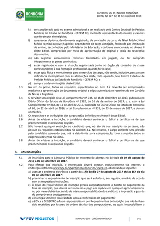GOVERNO DO ESTADO DE RONDÔNIA
EDITAL Nº 147, DE 31 DE JULHO DE 2017.
SEPOG/RO 2017 | CONCURSO PÚBLICO 4/41
k) ser considerado apto no exame admissional a ser realizado pelo Centro Estadual de Perícias
Médicas do Estado de Rondônia - CEPEM RO, mediante apresentação dos laudos e exames
que forem por ele exigidos;
l) apresentar diploma, devidamente registrado, de conclusão de curso de Nível Médio, Nível
Médio Técnico ou Nível Superior, dependendo do cargo almejado, fornecido por instituição
de ensino, reconhecido pelo Ministério de Educação, conforme mencionado no Anexo II
deste Edital, comprovado por meio de apresentação de original e cópia do respectivo
documento;
m) não registrar antecedentes criminais transitados em julgado, ou, ter cumprido
integralmente as penas cominadas;
n) estar registrado e com a situação regularizada junto ao órgão de conselho de classe
correspondente à sua formação profissional, quando for o caso;
o) estar apto física e mentalmente para o exercício do cargo, não sendo, inclusive, pessoa com
deficiência incompatível com as atribuições deste, fato apurado pelo Centro Estadual de
Perícias Médicas do Estado de Rondônia - CEPEM RO; e
p) cumprir as determinações deste Edital.
3.3 No ato da posse, todos os requisitos especificados no item 3.2 deverão ser comprovados
mediante a apresentação de documento original e cópia autenticada e reconhecida em Cartório
de Notas e Registros.
3.4 O servidor será regido pela Lei Complementar nº 748, de 16 de dezembro de 2013, publicada no
Diário Oficial do Estado de Rondônia nº 2362, de 16 de dezembro de 2013, c. c. com a Lei
Complementar nº 868, de 12 de abril de 2016, publicada no Diário Oficial do Estado de Rondônia
nº 66, de 12 de abril de 2016, a Lei Complementar nº 931, de 23 de março de 2017, e demais
alterações.
3.5 Os requisitos e as atribuições dos cargos estão definidos no Anexo II desse Edital.
3.6 Antes de efetuar a inscrição, o candidato deverá conhecer o Edital e certificar-se de que
preenche todos os requisitos exigidos.
3.7 Não haverá qualquer restrição ao candidato que, no ato de sua inscrição no certame, não
possuir os requisitos estabelecidos no subitem 3.2. No entanto, o cargo somente será provido
pelo candidato aprovado que, até a data-limite para comprovação, tiver cumprido todas as
exigências descritas no Edital.
3.8 Antes de efetuar a inscrição, o candidato deverá conhecer o Edital e certificar-se de que
preenche todos os requisitos exigidos.
4. DAS INSCRIÇÕES
4.1 As inscrições para o Concurso Público se encontrarão abertas no período de 07 de agosto de
2017 a 06 de setembro de 2017.
4.2 Para efetuar sua inscrição, o interessado deverá acessar, exclusivamente via Internet, o
endereço eletrônico www.fgv.br/fgvprojetos/concursos/segep-ro, observando o seguinte:
a) acessar o endereço eletrônico a partir das 14h do dia 07 de agosto de 2017 até as 16h do dia
06 de setembro de 2017;
b) preencher o requerimento de inscrição que será exibido e, em seguida, enviá-lo de acordo
com as respectivas instruções;
c) o envio do requerimento de inscrição gerará automaticamente o boleto de pagamento da
taxa de inscrição, que deverá ser impresso e pago em espécie em qualquer agência bancária,
ou por meio eletrônico, sendo de inteira responsabilidade do candidato a impressão e guarda
do comprovante de pagamento;
d) a inscrição somente terá validade após a confirmação do pagamento;
e) a FGV e a SEGEP/RO não se responsabilizam por Requerimentos de Inscrição que não tenham
sido recebidos por fatores de ordem técnica dos computadores, os quais impossibilitem a
 