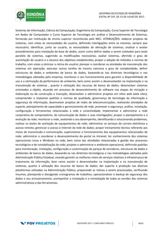 GOVERNO DO ESTADO DE RONDÔNIA
EDITAL Nº 147, DE 31 DE JULHO DE 2017.
SEPOG/RO 2017 | CONCURSO PÚBLICO 40/41
Sistemas de Informação, Ciência da Computação, Engenharia da Computação, Curso Superior de Tecnologia
em Redes de Computador e Curso Superior de Tecnologia em análise e Desenvolvimento de Sistemas,
fornecido por instituição de ensino superior reconhecida pelo MEC. ATRIBUIÇÕES: elaborar projetos de
sistemas, com vistas às necessidades do usuário, definindo interligações entre os mesmos, sempre que
necessário; identificar, junto ao usuário, as necessidades de alteração de sistemas; analisar e avaliar
procedimentos para instalação da base de dados, assim como definir dados a serem coletados para teste
paralelo de sistemas, sugerindo as modificações necessárias; avaliar sistemas, aferindo o grau de
assimilação do usuário e o alcance dos objetivos estabelecidos; propor a adoção de métodos e normas de
trabalho, com vistas a otimizar a rotina do usuário; planejar e coordenar as atividades de manutenção dos
sistemas em operação; executar outras tarefas da mesma natureza e grau de complexidade; definir
estruturas de dados e ambientes de banco de dados, baseando-se nas diretrizes tecnológicas e nas
metodologias adotadas pela empresa; monitorar o seu funcionamento para garantir a disponibilidade de
uso e a otimização da performance do ambiente, bem como assistir o desenvolvedor na implantação e na
manutenção de sistemas , quanto à utilização dos recursos de banco de dados; desenvolver sistemas
orientados a objeto, atuando em processo de desenvolvimento de software nas etapas de iniciação e
elaboração ou de construção e transição, desenvolver e administrar projetos em sítios web (web sites);
compreender e implantar padrões e normas de qualidade, governança de tecnologia da informação e
segurança da informação; desenvolver projetos de redes de telecomunicações, realizando atividades de
suporte, planejamento de capacidade e gerenciamento de rede, promover a segurança, análise, instalação,
configuração e ferramentas relacionadas a rede e conectividade; implementar e administrar a rede
corporativa de computadores, de comunicação de dados e suas interligações; propor o planejamento e a
evolução da rede; monitorar a rede, avaliando o seu desempenho, identificando e solucionando problemas;
realizar os testes de aceitação de equipamentos de rede; administrar os serviços de correio eletrônico e
acesso remoto; gerenciar o acesso à Internet da rede de dados; propor treinamento técnico referente aos
meios de transmissão e comunicação; supervisionar o funcionamento dos equipamentos relacionados de
rede; administrar e coordenar o desenvolvimento do portal na intranet; ter conhecimento dos sistemas
operacionais Linux e Windows na rede, bem como das atividades relacionadas à gestão dos processos
tecnológicos e de contabilização da rede; projetar e administrar o ambiente operacional, definindo padrões
para monitoração, instalação, configuração e customização do parque de servidores, estruturas de dados e
ambientes de banco de dados, baseando-se nas diretrizes tecnológicas e nas metodologias adotadas pela
Administração Pública Estadual, visando garantir os melhores níveis de serviços relativos à infraestrutura de
tratamento da informação, bem como assistir o desenvolvedor na implantação e na manutenção de
sistemas, quanto à utilização dos recursos de banco de dados; dar suporte à produção nas diversas
plataformas utilizadas na Administração Pública, preparando as rotinas a serem processadas, verificando
insumos, planejando e divulgando cronogramas de trabalhos; operacionalizar o backup de segurança dos
dados e seu armazenamento; acompanhar a instalação e a reinstalação de todas as versões dos sistemas
administrativos e das ferramentas.
 