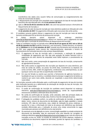 GOVERNO DO ESTADO DE RONDÔNIA
EDITAL Nº 147, DE 31 DE JULHO DE 2017.
SEPOG/RO 2017 | CONCURSO PÚBLICO 5/41
transferência dos dados e/ou causem falhas de comunicação ou congestionamento das
linhas de transmissão de dados;
f) o Requerimento de Inscrição será cancelado caso o pagamento da taxa de inscrição (boleto
bancário) não seja efetuado até o dia 11 de setembro de 2017;
g) após as 16h do dia 06 de setembro de 2017, não será mais possível acessar o formulário de
Requerimento de Inscrição; e
h) o pagamento do valor da taxa de inscrição por meio eletrônico poderá ser efetuado até o dia
11 de setembro de 2017. Os pagamentos efetuados após esse prazo não serão aceitos.
4.3 O candidato somente poderá efetuar o pagamento da taxa de inscrição por meio de boleto
bancário emitido pela FGV ao término do processo de inscrição.
4.4 O boleto bancário estará disponível no endereço eletrônico
www.fgv.br/fgvprojetos/concursos/segep-ro e deverá ser impresso para o pagamento da taxa
de inscrição após a conclusão do preenchimento do Requerimento de Inscrição.
4.5 Todos os candidatos inscritos no período entre 14h do dia 07 de agosto de 2017 até as 16h do
dia 06 de setembro de 2017 poderão reimprimir, caso necessário, o boleto bancário, no máximo
até as 23h59min do dia 11 de setembro de 2017, quando essa ferramenta será retirada do site
da FGV, para pagamento neste mesmo dia, impreterivelmente, observado o horário de
funcionamento da instituição bancária e dos serviços disponibilizados.
4.5.1 O pagamento da taxa de inscrição após o vencimento, a realização de qualquer
modalidade de pagamento que não seja pela quitação do boleto bancário e/ou o
pagamento de valor distinto do estipulado neste Edital implicam o cancelamento da
inscrição.
4.5.2 Não será aceito, como comprovação de pagamento da taxa de inscrição, comprovante
de agendamento bancário.
4.5.3 Não serão aceitos os pagamentos das inscrições por depósito em caixa eletrônico, por
meio de cartão de crédito, via postal, fac-símile (fax), transferência ou depósito em
conta corrente, DOC, ordem de pagamento, condicionais e/ou extemporâneas, ou por
quaisquer outras vias que não as especificadas neste Edital.
4.5.4 Em caso de feriado ou evento que acarrete o fechamento de agências bancárias na
localidade em que se encontra, o candidato deverá antecipar o pagamento do boleto ou
realizá-lo por outro meio válido, devendo ser respeitado o prazo-limite determinado
neste Edital.
4.6 As inscrições somente serão efetivadas após a confirmação de pagamento da taxa de inscrição
pela instituição bancária ou o deferimento da solicitação de isenção da taxa de inscrição, nos
termos do item 5 deste Edital.
4.6.1 O cartão de confirmação de inscrição do candidato estará disponível no endereço
eletrônico www.fgv.br/fgvprojetos/concursos/segep-ro, sendo de responsabilidade
exclusiva do candidato a obtenção desse documento.
4.6.2 No cartão de confirmação de inscrição, serão colocados, além dos principais dados do
candidato, seu número de inscrição, data, horário e local de realização da prova.
4.6.3 É obrigação do candidato conferir, no cartão de confirmação de inscrição, os seguintes
dados: nome, número do documento de identidade, sigla do órgão expedidor e estado
emitente, CPF, data de nascimento, sexo, cidade de realização da prova, endereço, e,
quando for o caso, a informação de tratar-se de pessoa com deficiência que demande
condição diferenciada para a realização da prova e/ou esteja concorrendo às vagas
reservadas para pessoas com deficiência e/ou seja lactante.
4.6.4 Os eventuais erros de digitação no nome, número/órgão expedidor ou estado emitente do
documento de identidade, data de nascimento e/ou sexo deverão ser corrigidos no
endereço eletrônico www.fgv.br/fgvprojetos/concursos/segep-ro por meio do sistema de
inscrições on-line ou, ainda, na ocasião da realização das provas objetivas, mediante a
conferência do documento original de identidade, quando do ingresso do candidato no
 