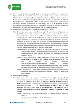 GOVERNO DO ESTADO DE RONDÔNIA
EDITAL Nº 147, DE 31 DE JULHO DE 2017.
SEPOG/RO 2017 | CONCURSO PÚBLICO 7/41
5.1 Haverá isenção da taxa de inscrição para os candidatos que declararem e comprovarem
hipossuficiência de recursos financeiros para pagamento da taxa, que estiverem inscritos no
Cadastro Único para Programas Sociais do Governo Federal – CadÚnico e forem membros de
família de baixa renda, nos termos do Decreto Federal nº 6.135, de 26 de junho de 2007, do
Decreto Federal nº 6.593, de 02 de outubro de 2008, e para os candidatos que forem doadores
de sangue, conforme estipulado na Lei Estadual nº 1.134, de 10 de dezembro de 2002,
regulamentada pelo Decreto Estadual nº 10.709, de 10 de novembro de 2003, e os doadores de
medula óssea, de acordo com a Lei Ordinária n° 3596, de 15 de Julho de 2015.
5.2 Cadastro Único para Programas Sociais do Governo Federal – CadÚnico
5.2.1 O candidato que requerer a isenção na condição de economicamente hipossuficiente
deverá informar, no ato da inscrição, seus dados pessoais em conformidade com os que
foram originalmente informados ao órgão de Assistência Social de seu Município,
responsável pelo cadastramento de famílias no CadÚnico, mesmo que atualmente
estejam divergentes ou que tenham sido alterados nos últimos 45 (quarenta e cinco) dias,
em virtude do decurso de tempo para atualização do banco de dados do CadÚnico em
âmbito nacional. Após o julgamento do pedido de isenção, o candidato poderá efetuar a
atualização dos seus dados cadastrais com a FGV pelo sistema de inscrições on-line ou
solicitá-la ao fiscal de aplicação no dia de realização das provas.
5.2.1.1 Mesmo que inscrito no CadÚnico, a inobservância do disposto no subitem
anterior poderá implicar o indeferimento do pedido de isenção do candidato, por
divergência entre os dados cadastrais informados e os constantes no banco de
dados do CadÚnico.
5.2.1.2 A isenção mencionada no subitem 5.2.1 poderá ser solicitada no período entre
14h do dia de 07 de agosto de 2017 e 23h59h do dia 09 de agosto de 2017, por
meio de inscrição no endereço eletrônico
www.fgv.br/fgvprojetos/concursos/segep-ro, devendo o candidato,
obrigatoriamente, indicar o seu Número de Identificação Social – NIS, atribuído
pelo CadÚnico, bem como declarar-se membro de família de baixa renda.
5.2.1.3 A FGV consultará o órgão gestor do CadÚnico a fim de verificar a veracidade das
informações prestadas pelo candidato que requerer a isenção na condição de
hipossuficiente.
5.3 Doador regular de sangue
5.3.1 O candidato que requerer a isenção na condição de doador regular de sangue deverá
preencher o requerimento de inscrição, marcar no link de inscrição que deseja a isenção,
no período de 14h do dia 07 de agosto de 2017 até as 23h59 do dia 09 de agosto de
2017, impreterivelmente, e comprovar sua condição por meio do envio da documentação
mencionada no subitem 5.3.1.1, até o dia 10 de agosto de 2017, via SEDEX ou Carta
Registrada, para a FGV – Caixa Postal nº 205 – Muriaé/MG – CEP: 36880-970, com os
seguintes dizeres: CONCURSO SEGEP/RO (Especificar o Cargo) – DOCUMENTAÇÃO PARA
ISENÇÃO.
5.3.1.1 A documentação para solicitação de isenção na condição de doador regular de
sangue é:
a) cópia autenticada do documento de identidade; e
 