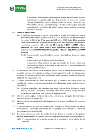 GOVERNO DO ESTADO DE RONDÔNIA
EDITAL Nº 147, DE 31 DE JULHO DE 2017.
SEPOG/RO 2017 | CONCURSO PÚBLICO 8/41
b) documento comprobatório da condição de doador regular (original ou cópia
autenticada) em papel timbrado, com data, assinatura e carimbo da entidade
coletora, expedido por banco de sangue público ou privado (autorizado pelo
Poder Público) em que o candidato realizou a doação, constando, pelo menos, 04
(quatro) doações nos últimos 24 (vinte e quatro) meses, antes do término da
inscrição do concurso.
5.4 Doador de medula óssea
5.4.1 O candidato que requerer a isenção na condição de doador de medula óssea deverá
preencher o requerimento de inscrição, marcar no link de inscrição que deseja a isenção,
no período de 14h do dia 07 de agosto de 2017 até as 23h59 do dia 09 de agosto de
2017, impreterivelmente, e comprovar sua condição por meio do envio da documentação
mencionada no subitem 5.4.1.1, até o dia 10 de agosto de 2017, via SEDEX ou Carta
Registrada, para a FGV – Caixa Postal nº 205 – Muriaé/MG – CEP: 36880-970, com os
seguintes dizeres: CONCURSO SEGEP/RO (Especificar o Cargo) – DOCUMENTAÇÃO PARA
ISENÇÃO.
5.4.1.1 A documentação para solicitação de isenção na condição de doador de medula
óssea é:
a) cópia autenticada do documento de identidade; e
b) documento oficial (original ou cópia autenticada) de doador emitido pelo
Hemocentro do Estado de Rondônia ou pelo REDOME – Registro Nacional de
Doadores de Medula Óssea.
5.5 As informações prestadas no requerimento de isenção serão de inteira responsabilidade do
candidato, podendo este responder, a qualquer momento, por crime contra a fé pública, o que
acarretará sua eliminação do concurso, aplicando-se, ainda, o disposto no Decreto Federal nº
83.936/79, art. 10, parágrafo único.
5.6 O simples preenchimento dos dados necessários para a solicitação da isenção de taxa de
inscrição não a garante ao interessado, estando a concessão sujeita a análise e deferimento por
parte da FGV.
5.6.1 O fato de o candidato estar participando de algum Programa Social do Governo Federal
(Prouni, Fies, Bolsa Família etc.), assim como o fato de ter obtido a isenção em outros
certames, não garante, por si só, a isenção da taxa de inscrição.
5.7 Não serão aceitos, após a realização do pedido, acréscimos ou alterações das informações
prestadas, ressalvado o subitem 5.2.1.
5.8 Não será deferida a solicitação de isenção de pagamento de taxa de inscrição por fax ou correio
eletrônico.
5.9 O não cumprimento de uma das etapas fixadas, a falta ou a inconformidade de alguma
informação ou a solicitação apresentada fora do período fixado implicarão a eliminação
automática do processo de isenção.
5.10 O resultado preliminar da análise dos pedidos de isenção de taxa de inscrição será divulgado no
dia 28 de agosto de 2017, no endereço eletrônico www.fgv.br/fgvprojetos/concursos/segep-ro.
5.10.1 É responsabilidade do candidato acompanhar a publicação e tomar ciência do seu
conteúdo.
 
