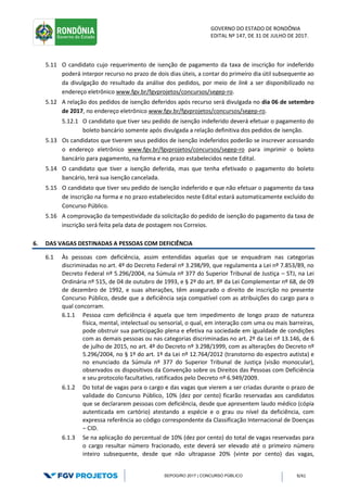 GOVERNO DO ESTADO DE RONDÔNIA
EDITAL Nº 147, DE 31 DE JULHO DE 2017.
SEPOG/RO 2017 | CONCURSO PÚBLICO 9/41
5.11 O candidato cujo requerimento de isenção de pagamento da taxa de inscrição for indeferido
poderá interpor recurso no prazo de dois dias úteis, a contar do primeiro dia útil subsequente ao
da divulgação do resultado da análise dos pedidos, por meio de link a ser disponibilizado no
endereço eletrônico www.fgv.br/fgvprojetos/concursos/segep-ro.
5.12 A relação dos pedidos de isenção deferidos após recurso será divulgada no dia 06 de setembro
de 2017, no endereço eletrônico www.fgv.br/fgvprojetos/concursos/segep-ro.
5.12.1 O candidato que tiver seu pedido de isenção indeferido deverá efetuar o pagamento do
boleto bancário somente após divulgada a relação definitiva dos pedidos de isenção.
5.13 Os candidatos que tiverem seus pedidos de isenção indeferidos poderão se inscrever acessando
o endereço eletrônico www.fgv.br/fgvprojetos/concursos/segep-ro para imprimir o boleto
bancário para pagamento, na forma e no prazo estabelecidos neste Edital.
5.14 O candidato que tiver a isenção deferida, mas que tenha efetivado o pagamento do boleto
bancário, terá sua isenção cancelada.
5.15 O candidato que tiver seu pedido de isenção indeferido e que não efetuar o pagamento da taxa
de inscrição na forma e no prazo estabelecidos neste Edital estará automaticamente excluído do
Concurso Público.
5.16 A comprovação da tempestividade da solicitação do pedido de isenção do pagamento da taxa de
inscrição será feita pela data de postagem nos Correios.
6. DAS VAGAS DESTINADAS A PESSOAS COM DEFICIÊNCIA
6.1 Às pessoas com deficiência, assim entendidas aquelas que se enquadram nas categorias
discriminadas no art. 4º do Decreto Federal nº 3.298/99, que regulamenta a Lei nº 7.853/89, no
Decreto Federal nº 5.296/2004, na Súmula nº 377 do Superior Tribunal de Justiça – STJ, na Lei
Ordinária nº 515, de 04 de outubro de 1993, e § 2º do art. 8º da Lei Complementar nº 68, de 09
de dezembro de 1992, e suas alterações, têm assegurado o direito de inscrição no presente
Concurso Público, desde que a deficiência seja compatível com as atribuições do cargo para o
qual concorram.
6.1.1 Pessoa com deficiência é aquela que tem impedimento de longo prazo de natureza
física, mental, intelectual ou sensorial, o qual, em interação com uma ou mais barreiras,
pode obstruir sua participação plena e efetiva na sociedade em igualdade de condições
com as demais pessoas ou nas categorias discriminadas no art. 2º da Lei nº 13.146, de 6
de julho de 2015, no art. 4º do Decreto nº 3.298/1999, com as alterações do Decreto nº
5.296/2004, no § 1º do art. 1º da Lei nº 12.764/2012 (transtorno do espectro autista) e
no enunciado da Súmula nº 377 do Superior Tribunal de Justiça (visão monocular),
observados os dispositivos da Convenção sobre os Direitos das Pessoas com Deficiência
e seu protocolo facultativo, ratificados pelo Decreto nº 6.949/2009.
6.1.2 Do total de vagas para o cargo e das vagas que vierem a ser criadas durante o prazo de
validade do Concurso Público, 10% (dez por cento) ficarão reservadas aos candidatos
que se declararem pessoas com deficiência, desde que apresentem laudo médico (cópia
autenticada em cartório) atestando a espécie e o grau ou nível da deficiência, com
expressa referência ao código correspondente da Classificação Internacional de Doenças
– CID.
6.1.3 Se na aplicação do percentual de 10% (dez por cento) do total de vagas reservadas para
o cargo resultar número fracionado, este deverá ser elevado até o primeiro número
inteiro subsequente, desde que não ultrapasse 20% (vinte por cento) das vagas,
 