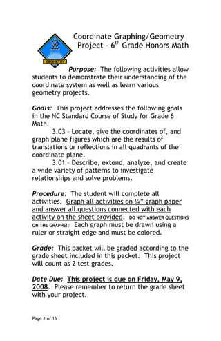 Coordinate Graphing/Geometry
                Project – 6th Grade Honors Math


            Purpose: The following activities allow
students to demonstrate their understanding of the
coordinate system as well as learn various
geometry projects.

Goals: This project addresses the following goals
in the NC Standard Course of Study for Grade 6
Math.
       3.03 – Locate, give the coordinates of, and
graph plane figures which are the results of
translations or reflections in all quadrants of the
coordinate plane.
       3.01 – Describe, extend, analyze, and create
a wide variety of patterns to investigate
relationships and solve problems.

Procedure: The student will complete all
activities. Graph all activities on ¼” graph paper
and answer all questions connected with each
activity on the sheet provided. DO NOT ANSWER QUESTIONS
ON THE GRAPHS!!! Each graph must be drawn using a
ruler or straight edge and must be colored.

Grade: This packet will be graded according to the
grade sheet included in this packet. This project
will count as 2 test grades.

Date Due: This project is due on Friday, May 9,
2008. Please remember to return the grade sheet
with your project.


Page 1 of 16
 