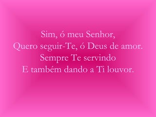 Sim, ó meu Senhor,
Quero seguir-Te, ó Deus de amor.
Sempre Te servindo
E também dando a Ti louvor.
