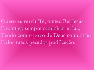 Quero eu servir-Te, ó meu Rei Jesus
E contigo sempre caminhar na luz,
Tendo com o povo de Deus comunhão
E dos meus pecados purificação.
