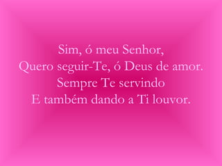 Sim, ó meu Senhor,
Quero seguir-Te, ó Deus de amor.
Sempre Te servindo
E também dando a Ti louvor.