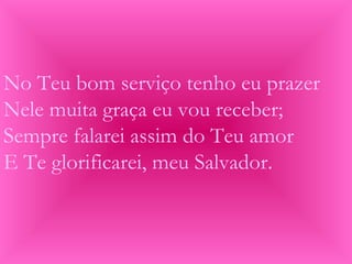 No Teu bom serviço tenho eu prazer
Nele muita graça eu vou receber;
Sempre falarei assim do Teu amor
E Te glorificarei, meu Salvador.