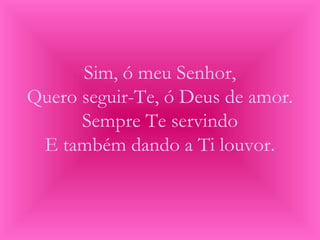 Sim, ó meu Senhor,
Quero seguir-Te, ó Deus de amor.
Sempre Te servindo
E também dando a Ti louvor.