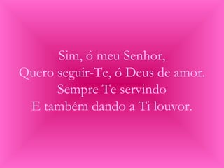 Sim, ó meu Senhor,
Quero seguir-Te, ó Deus de amor.
Sempre Te servindo
E também dando a Ti louvor.