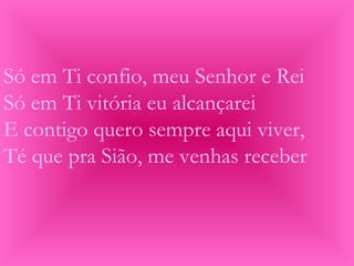 Só em Ti confio, meu Senhor e Rei
Só em Ti vitória eu alcançarei
E contigo quero sempre aqui viver,
Té que pra Sião, me venhas receber
