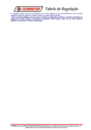 Tabela de Regulação
A regulação básica deve ser executada com o motor parado ou em marcha-lenta ou até nas duas
situações conforme indicado na tabela. Seguir as observações da tabela.
* Para o sistema Digifant, deve-se usar a função de regulação existente no próprio programa de
diagnóstico deste sistema, escolhendo montadora: VW, Veículo: Golf 1.8 (ou 2.0), sistema:
Digifant, e entrando na função “Regulação”.




01/2005 Todos os DIREITOS RESERVADOS E PROTEGIDOS pela Lei nº 5988 de 14/12/1973 (Lei dos Direitos Autorais). 4
                       Reservamo-nos o direito de fazer alterações nesta obra sem prévio aviso.
 