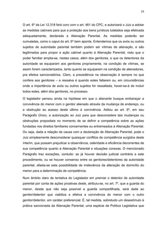 10
O art. 6º da Lei 12.318 fará coro com o art. 461 do CPC, e autorizará o Juiz a adotar
as medidas cabíveis para que a proteção aos bens jurídicos tutelados seja efetivada
adequadamente, declarada a Alienação Parental. As medidas poderão ser
cumuladas, como o caput do art. 6º bem aponta. Entendemos que os avós ou outros
sujeitos de autoridade parental também podem ser vítimas de alienação, e são
legitimados para propor a ação cabível quanto à Alienação Parental, visto que o
poder familiar amplia-se, nestes casos, além dos genitores, e que os detentores da
autoridade se equiparam aos genitores propriamente, na condição de vítimas, se
assim forem caracterizados, tanto quanto se equiparam na condição de alienadores,
pra efeitos sancionatórios. Claro, a precedência na observação é sempre no que
confere aos genitores – a ressalva é quando estes faltarem ou, em circunstâncias
onde a importância de avós ou outros sujeitos for ressaltada, haver-se-á de incluir
todos estes, além dos genitores, no processo.
O legislador pensou ainda na hipótese em que o alienante busque embaraçar a
convivência do menor com o genitor alienado através da mudança de endereço, ou
a obstrução ao acesso deste último à convivência. Aditou ao art. 6º, em seu
Parágrafo Único, a autorização ao Juiz para que desconsidere tais mudanças ou
obstruções propositais no momento de se definir a competência sobre as ações
fundadas nos direitos familiares concernentes ou entremeados à Alienação Parental.
Ou seja, dada a relação da causa com a declaração de Alienação Parental, pode o
Juiz simplesmente desconsiderar quaisquer conflitos de competência surgidos deste
ínterim, que possam prejudicar a observância, celeridade e eficiência decorrentes de
sua competência quanto à Alienação Parental e situações conexas. O mencionado
Parágrafo traz exceções, contudo: se já houver decisão judicial contrária a este
procedimento, ou se houver consenso entre os genitores/detentores da autoridade
parental, afasta-se esta possibilidade de irrelevância da alteração de domicílio do
menor para a determinação de competência.
Num âmbito claro de tentativa do Legislador em premiar o detentor de autoridade
parental por conta de ações proativas deste, atribuiu-se, no art. 7º, que a guarda do
menor, desde que não seja possível a guarda compartilhada, será dada ao
genitor/detentor que viabiliza e efetiva a convivência do menor com o outro
genitor/detentor, em caráter preferencial. É, tal medida, sobretudo um desestímulo à
prática sancionada da Alienação Parental, uma espécie de Política Legislativa que
 