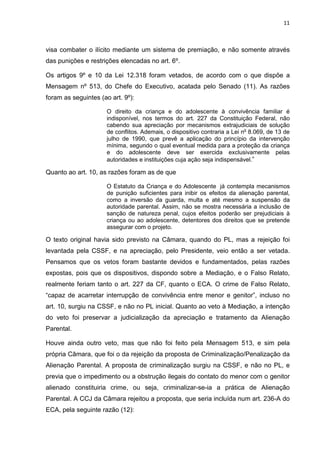 11
visa combater o ilícito mediante um sistema de premiação, e não somente através
das punições e restrições elencadas no art. 6º.
Os artigos 9º e 10 da Lei 12.318 foram vetados, de acordo com o que dispõe a
Mensagem nº 513, do Chefe do Executivo, acatada pelo Senado (11). As razões
foram as seguintes (ao art. 9º):
O direito da criança e do adolescente à convivência familiar é
indisponível, nos termos do art. 227 da Constituição Federal, não
cabendo sua apreciação por mecanismos extrajudiciais de solução
de conflitos. Ademais, o dispositivo contraria a Lei no
8.069, de 13 de
julho de 1990, que prevê a aplicação do princípio da intervenção
mínima, segundo o qual eventual medida para a proteção da criança
e do adolescente deve ser exercida exclusivamente pelas
autoridades e instituições cuja ação seja indispensável.”
Quanto ao art. 10, as razões foram as de que
O Estatuto da Criança e do Adolescente já contempla mecanismos
de punição suficientes para inibir os efeitos da alienação parental,
como a inversão da guarda, multa e até mesmo a suspensão da
autoridade parental. Assim, não se mostra necessária a inclusão de
sanção de natureza penal, cujos efeitos poderão ser prejudiciais à
criança ou ao adolescente, detentores dos direitos que se pretende
assegurar com o projeto.
O texto original havia sido previsto na Câmara, quando do PL, mas a rejeição foi
levantada pela CSSF, e na apreciação, pelo Presidente, veio então a ser vetada.
Pensamos que os vetos foram bastante devidos e fundamentados, pelas razões
expostas, pois que os dispositivos, dispondo sobre a Mediação, e o Falso Relato,
realmente feriam tanto o art. 227 da CF, quanto o ECA. O crime de Falso Relato,
“capaz de acarretar interrupção de convivência entre menor e genitor”, incluso no
art. 10, surgiu na CSSF, e não no PL inicial. Quanto ao veto à Mediação, a intenção
do veto foi preservar a judicialização da apreciação e tratamento da Alienação
Parental.
Houve ainda outro veto, mas que não foi feito pela Mensagem 513, e sim pela
própria Câmara, que foi o da rejeição da proposta de Criminalização/Penalização da
Alienação Parental. A proposta de criminalização surgiu na CSSF, e não no PL, e
previa que o impedimento ou a obstrução ilegais do contato do menor com o genitor
alienado constituiria crime, ou seja, criminalizar-se-ia a prática de Alienação
Parental. A CCJ da Câmara rejeitou a proposta, que seria incluída num art. 236-A do
ECA, pela seguinte razão (12):
 