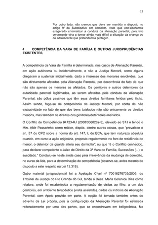 12
Por outro lado, não cremos que deva ser mantido o disposto no
artigo 9° do Substitutivo em comento, visto que con sideramos
exagerado criminalizar a conduta da alienação parental, pois isto
certamente viria a tornar ainda mais difícil a situação da criança ou
do adolescente que pretendemos proteger.
4 COMPETÊNCIA DA VARA DE FAMÍLIA E OUTRAS JURISPRUDÊNCIAS
EXISTENTES
A competência da Vara de Família é determinada, nos casos de Alienação Parental,
em ação autônoma ou incidentalmente, e não a Justiça Menoril, como alguns
chegaram a sustentar inicialmente, dado o interesse dos menores envolvidos, que
são diretamente afetados pela Alienação Parental, por decorrência do fato de que
não são apenas os menores os afetados. Os genitores e outros detentores da
autoridade parental legitimados, ao serem afetados pela conduta de Alienação
Parental, são pólos passivos que têm seus direitos familiares feridos pelo ilícito.
Assim sendo, foge-se da competência da Justiça Menoril, por conta da não
exclusividade no fato de que dos bens tutelados não são unicamente os direitos
menoris, mas também os direitos dos genitores/detentores alienados.
O Conflito de Competência 94723-RJ (2008/0060262-5), elevado ao STJ e tendo o
Min. Aldir Passarinho como relator, dispôs, dentre outras coisas, que “prevalece o
art. 87 do CPC sobre a norma do art. 147, I, do ECA, que tem natureza absoluta
quando, em curso a ação originária, proposta regularmente no foro de residência do
menor, o detentor da guarda altera seu domicílio”; ou que “é o Conflito conhecido,
para declarar competente o Juízo de Direito da 3ª Vara de Família, Sucessões (...), o
suscitado.” Concluiu-se neste ainda caso pela irrelevância da mudança de domicílio,
no curso da lide, para a determinação de competência (observe-se, antes mesmo do
disposto a este respeito na Lei 12.318).
Outro material jurisprudencial foi a Apelação Cível nº 70016276735/2006, do
Tribunal de Justiça do Rio Grande do Sul, tendo a Desa. Maria Berenice Dias como
relatora, onde foi estabelecida a regulamentação de visitas ao filho, a um dos
genitores, em ambiente terapêutico (visita assistida), dados os indícios de Alienação
Parental, com Apelo provido em parte. A opção foi tomada também antes do
advento da Lei própria, pois a configuração da Alienação Parental foi estimada
reiteradamente por uma das partes, que se encontravam em beligerância. No
 