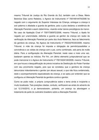 13
mesmo Tribunal de Justiça do Rio Grande do Sul, também com a Desa. Maria
Berenice Dias como Relatora, o Agravo de Instrumento nº 70014814479/2006 foi
negado com o argumento do Superior Interesse da Criança, entregue a criança à
avó paterna e afastada a guarda da genitora, pois o juízo declarou a existência de
Alienação Parental e assim determinou, visando evitar danos psicológicos da menor.
No caso da Apelação Cível nº 70017390972/2006, mesmo Tribunal, o Apelo foi
negado por unanimidade, deferida a guarda ao genitor da criança em razão da
verificação de Alienação Parental por parte dos Avós Maternos, face ao falecimento
da genitora da criança. No Agravo de Instrumento nº 70023276330/2008, mesmo
Tribunal, à mãe da criança foi imposta a obrigação de permitir/possibilitar a
convivência e as visitas da criança com o pai, como combinado, sob pena de multa
diária. Para a configuração da Alienação Parental, neste caso e mais uma vez,
bastaram apenas os indícios. Por fim, um último elemento jurisprudencial que se
pode mencionar é o Agravo de Instrumento nº 70015224140/2006, mesmo Tribunal,
em que houve a desqualificação de prévia iniciativa de Destituição do Poder Familiar
com seu provimento negado, pois que se constatou que a genitora da criança
denunciara indevidamente o genitor por abuso sexual, o que não ficou evidenciado,
dado o acompanhamento especializado da criança, e se optou por entender que se
configurou aí Alienação Parental da genitora contra o genitor.
Como se pode notar, a própria Jurisprudência sobre o tema ainda é incipiente e
muito localizada. Tais posições citadas, contudo, verificaram-se antes do advento da
Lei 12.318/2010, e já demonstraram, portanto, um avanço na abordagem e
tratamento de parte do Judiciário brasileiro sobre a Alienação Parental.
 