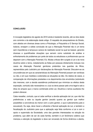 14
CONCLUSÃO
A inovação legislativa de agosto de 2010 ainda é bastante recente, até os idos deste
ano corrente e da elaboração deste artigo. O respaldo de pesquisadores do Direito,
com aliados em diversas áreas como a Psicologia, a Psiquiatria e O Serviço Social,
todavia, ensejam a sólida conclusão de que a Alienação Parental não é um tema
sem importância e tampouco carece de realidade social na qual se basear, gerando
diversas e quantificadas situações que servem como substrato de análise e
enfrentamento de problemas por parte de todos os estudiosos e profissionais que se
deparam com a Alienação Parental (13). Muitas críticas têm surgido à Lei e da nova
doutrina sobre o tema, notadamente as feitas por pessoas diretamente inclusas nos
casos de Alienação Parental: genitores preteridos nas guardas de filhos,
repreendidos pelo Judiciário por declarações de Alienação Parental. Discutem-se as
circunstâncias em que as características da Alienação Parental possam ser verídicas
ou não, e em que medidas e extensões as situações se dão. Os relatos de casos, a
comparação de informações prestadas e os depoimentos dos envolvidos (sobretudo
dos menores, com a devida assistência profissional que minimize os efeitos desta
exposição, contudo) são necessários e o Juiz os deve passar pelo crivo legal e sob a
ótica do amparo que o marco combinado entre Lei, Doutrina e ramos auxiliares lhe
podem oferecer.
Cabe ressaltar, contudo, que aí cabe verificar a devida aplicação da Lei, que não faz
preferências a este ou àquele genitor (exceto quanto ao genitor que melhor
possibilitar a convivência do menor com o outro genitor, o que é plenamente justo e
escusável). Ou seja, deve haver a eficiente e flexível aplicação da Lei, e também a
fiscalização do Judiciário para que a aplicação seja feita conforme a Lei e com o
apoio e supervisão da Sociedade, uma das grandes interessadas na solução do
problema, que além de ser de cada família, também é um fenômeno coletivo que
mereceu a atenção do legislador e deve ser encarado de forma dinâmica e aberta,
 