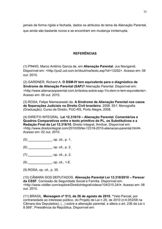 15
jamais de forma rígida e fechada, dados os atributos do tema da Alienação Parental,
que ainda são bastante novos e se encontram em mudança ininterrupta.
REFERÊNCIAS
(1) PINHO, Marco Antônio Garcia de, em Alienação Parental, Jus Navigandi.
Disponível em: <http://jus2.uol.com.br/doutrina/texto.asp?id=13252>. Acesso em: 08
out. 2010.
(2) GARDNER, Richard A. O DSM-IV tem equivalente para o diagnóstico de
Síndrome de Alienação Parental (SAP)? Alienação Parental. Disponível em:
<http://www.alienacaoparental.com.br/textos-sobre-sap-1/o-dsm-iv-tem-equivalente>.
Acesso em: 06 out. 2010.
(3) ROSA, Felipe Niemezewski da. A Síndrome de Alienação Parental nos casos
de Separações Judiciais no Direito Civil brasileiro. 2008. 59 f. Monografia
(Graduação). Curso de Direito, PUC-RS, Porto Alegre, 2008.
(4) DIREITO INTEGRAL. Lei 12.318/10 – Alienação Parental. Comentários e
Quadros Comparativos entre o texto primitivo do PL, os Substitutivos e a
Redação Final da Lei 12.318/10. Direito Integral, Amílcar. Disponível em:
<http://www.direitointegral.com/2010/09/lei-12318-2010-alienacao-parental.html>.
Acesso em: 02 out. 2010.
(5) _____________, op. cit., p. 1.
(6) _____________, op. cit., p. 2.
(7) _____________, op. cit., p. 2.
(8) _____________, op. cit., 1-E.
(9) ROSA, op. cit., p. 35.
(10) CÂMARA DOS DEPUTADOS. Alienação Parental Lei 12.318/2010 – Parecer
da CSSF. Comissão de Seguridade Social e Família. Disponível em:
<http://www.viddler.com/explore/DireitoIntegral/videos/104/215.24/>. Acesso em: 06
out. 2010.
(11) BRASIL. Mensagem nº 513, de 26 de agosto de 2010. “Veto Parcial, por
contrariedade ao interesse público, do Projeto de Lei n 20, de 2010 (n 4.053/08 na
Câmara dos Deputados), (...) sobre a alienação parental, e altera o art. 236 da Lei n
8.069”. Presidência da República. Disponível em:
 